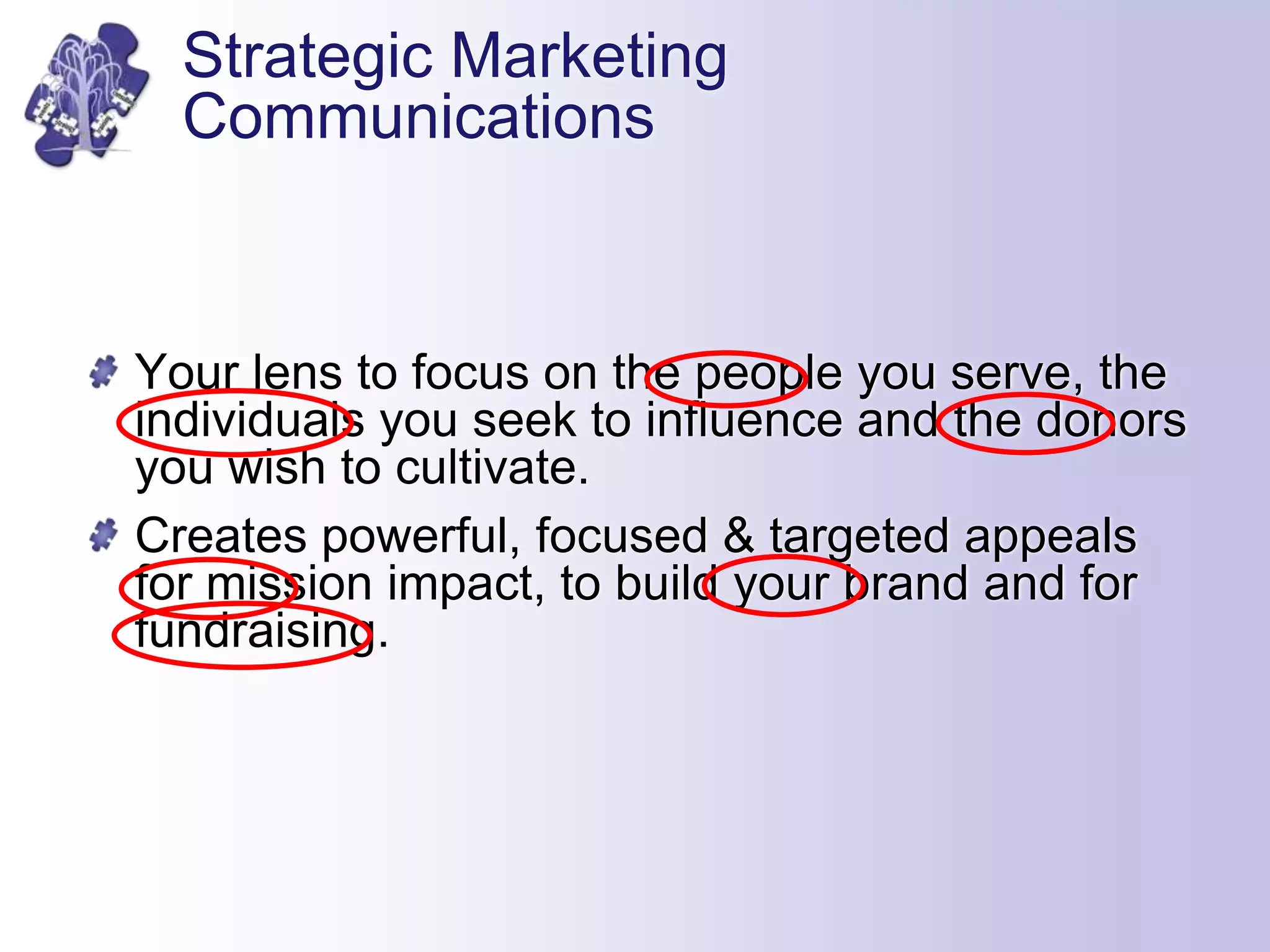Strategic Marketing
Communications
Your lens to focus on the people you serve, the
individuals you seek to influence and the donors
you wish to cultivate.
Creates powerful, focused & targeted appeals
for mission impact, to build your brand and for
fundraising.
 