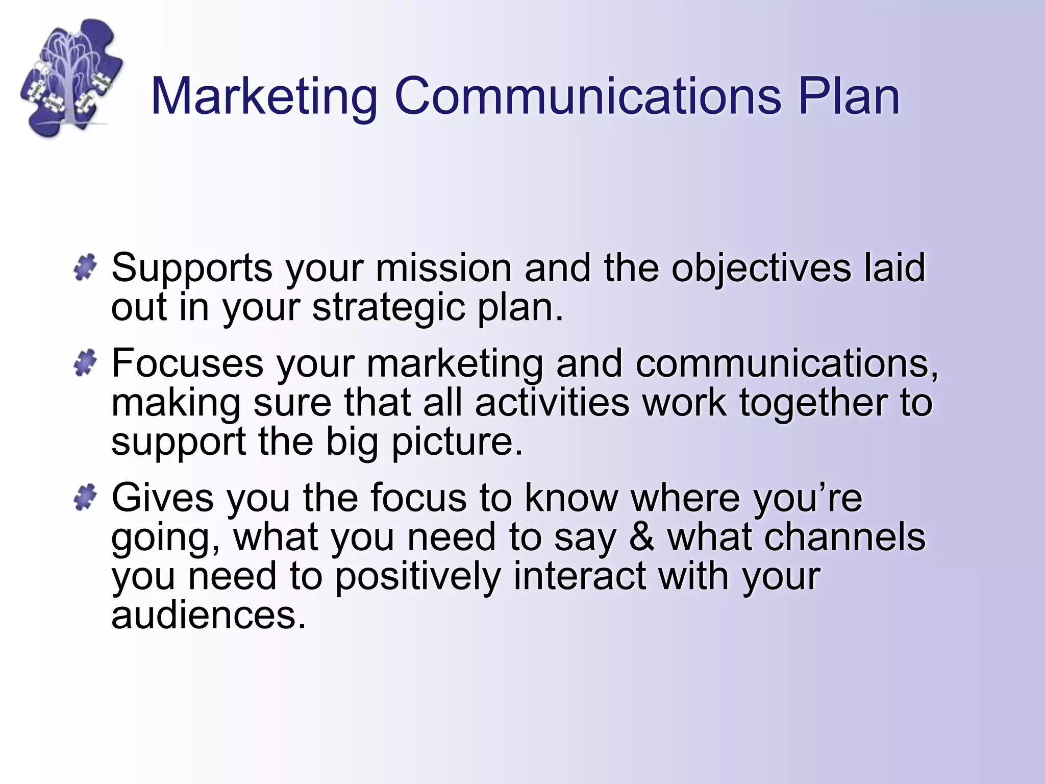Marketing Communications Plan
Supports your mission and the objectives laid
out in your strategic plan.
Focuses your marketing and communications,
making sure that all activities work together to
support the big picture.
Gives you the focus to know where you’re
going, what you need to say & what channels
you need to positively interact with your
audiences.
 