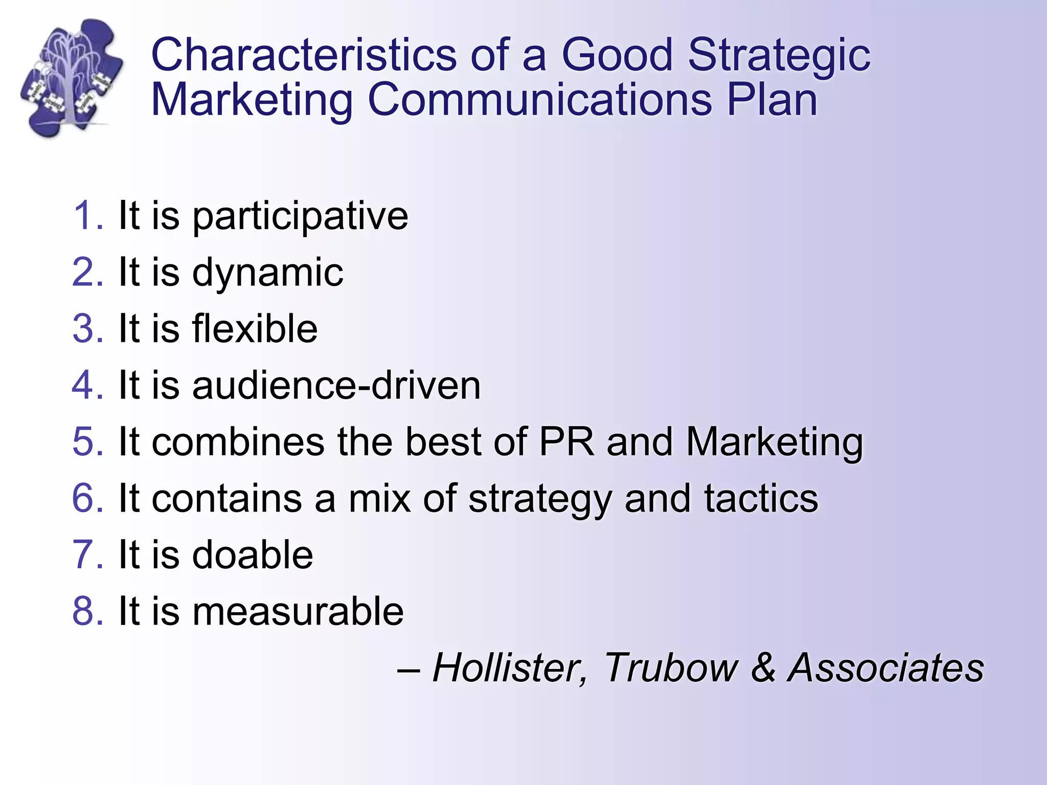 Characteristics of a Good Strategic
Marketing Communications Plan
1. It is participative
2. It is dynamic
3. It is flexible
4. It is audience-driven
5. It combines the best of PR and Marketing
6. It contains a mix of strategy and tactics
7. It is doable
8. It is measurable
– Hollister, Trubow & Associates
 