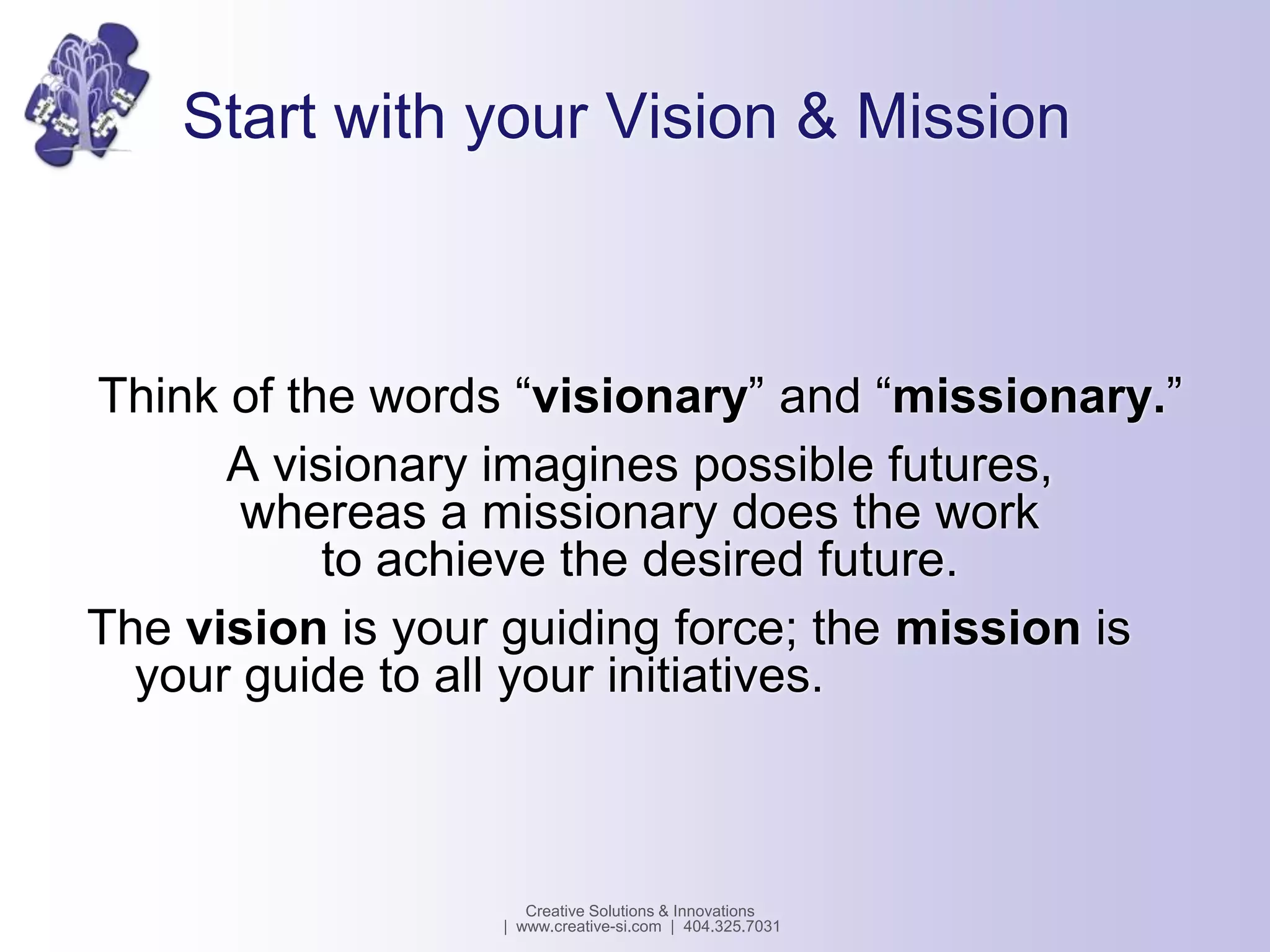 Start with your Vision & Mission
Think of the words “visionary” and “missionary.”
A visionary imagines possible futures,
whereas a missionary does the work
to achieve the desired future.
The vision is your guiding force; the mission is
your guide to all your initiatives.
Creative Solutions & Innovations
| www.creative-si.com | 404.325.7031
 