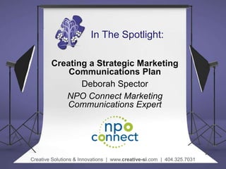 In The Spotlight:
Creating a Strategic Marketing
Communications Plan
Deborah Spector
NPO Connect Marketing
Communications ...
