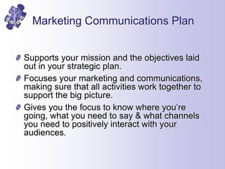Marketing Communications Plan
Supports your mission and the objectives laid
out in your strategic plan.
Focuses your marke...