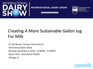 Creating A More Sustainable Gallon Jug
For Milk
Dr Gail Barnes, Partner, Personify LLC
International Dairy Show
Monday, November 4, 2013 - 12:30PM - 12:50PM
Booth 1074 - iDairyShow Theater
Chicago, IL

 