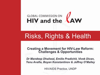 Risks, Rights & Health
Creating a Movement for HIV-Law Reform:
       Challenges & Opportunities

Dr Mandeep Dhaliwal, Emilie Pradichit, Vivek Divan,
Tenu Avafia, Boyan Konstantinov & Jeffrey O’Malley

             HIV/AIDS Practice, UNDP
 