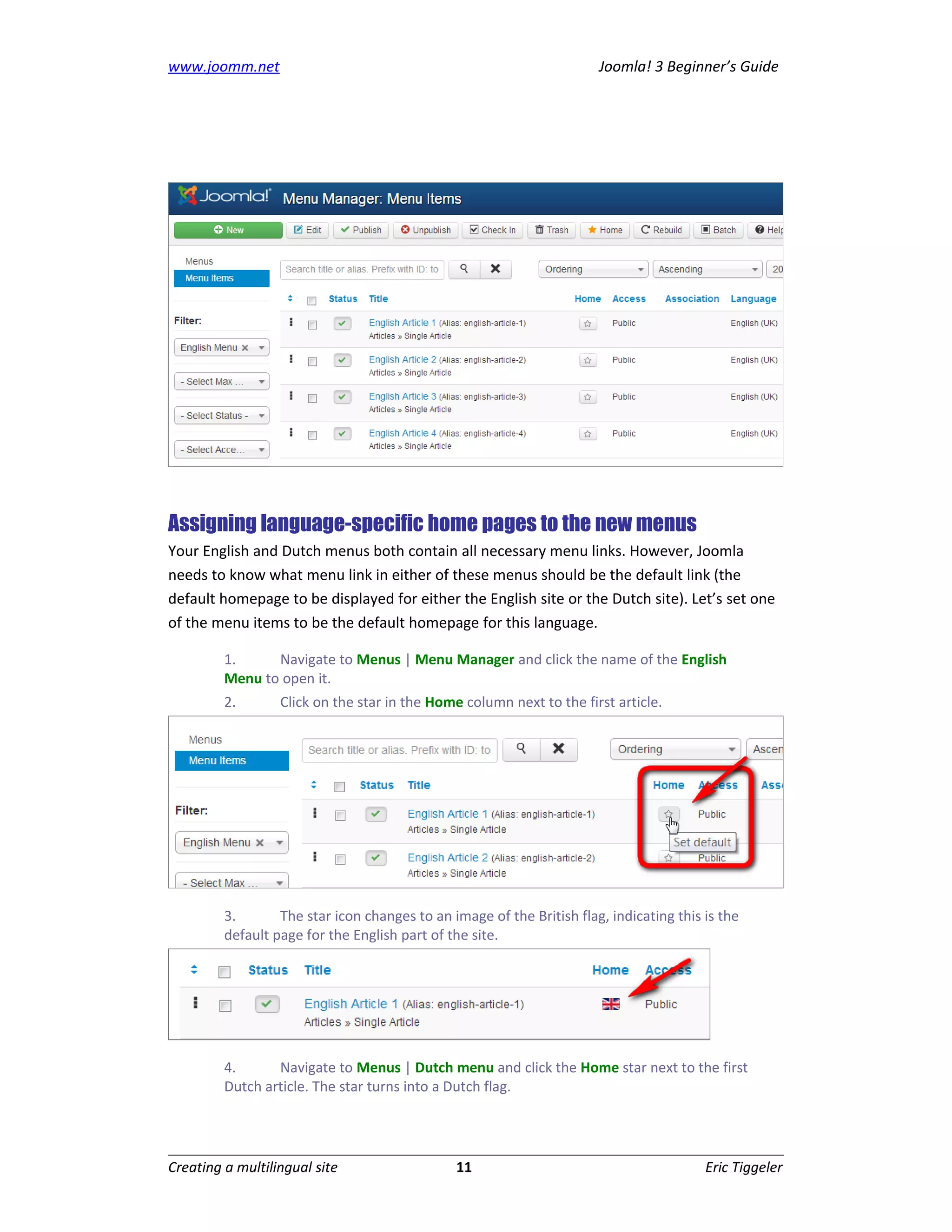 www.joomm.net                                                          Joomla! 3 Beginner’s Guide




Assigning language-specific home pages to the new menus
Your English and Dutch menus both contain all necessary menu links. However, Joomla
needs to know what menu link in either of these menus should be the default link (the
default homepage to be displayed for either the English site or the Dutch site). Let’s set one
of the menu items to be the default homepage for this language.

         1.     Navigate to Menus | Menu Manager and click the name of the English
         Menu to open it.
         2.       Click on the star in the Home column next to the first article.




         3.       The star icon changes to an image of the British flag, indicating this is the
         default page for the English part of the site.




         4.      Navigate to Menus | Dutch menu and click the Home star next to the first
         Dutch article. The star turns into a Dutch flag.




Creating a multilingual site                   11                                        Eric Tiggeler
 