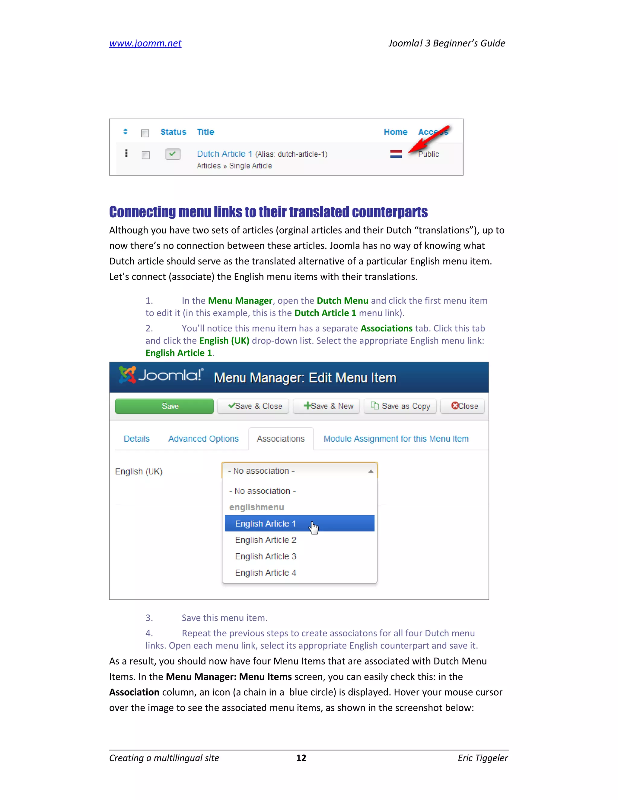 www.joomm.net                                                        Joomla! 3 Beginner’s Guide




Connecting menu links to their translated counterparts
Although you have two sets of articles (orginal articles and their Dutch “translations”), up to
now there’s no connection between these articles. Joomla has no way of knowing what
Dutch article should serve as the translated alternative of a particular English menu item.
Let’s connect (associate) the English menu items with their translations.

         1.         In the Menu Manager, open the Dutch Menu and click the first menu item
         to edit it (in this example, this is the Dutch Article 1 menu link).
         2.       You’ll notice this menu item has a separate Associations tab. Click this tab
         and click the English (UK) drop-down list. Select the appropriate English menu link:
         English Article 1.




         3.       Save this menu item.
         4.       Repeat the previous steps to create associatons for all four Dutch menu
         links. Open each menu link, select its appropriate English counterpart and save it.
As a result, you should now have four Menu Items that are associated with Dutch Menu
Items. In the Menu Manager: Menu Items screen, you can easily check this: in the
Association column, an icon (a chain in a blue circle) is displayed. Hover your mouse cursor
over the image to see the associated menu items, as shown in the screenshot below:



Creating a multilingual site                  12                                       Eric Tiggeler
 