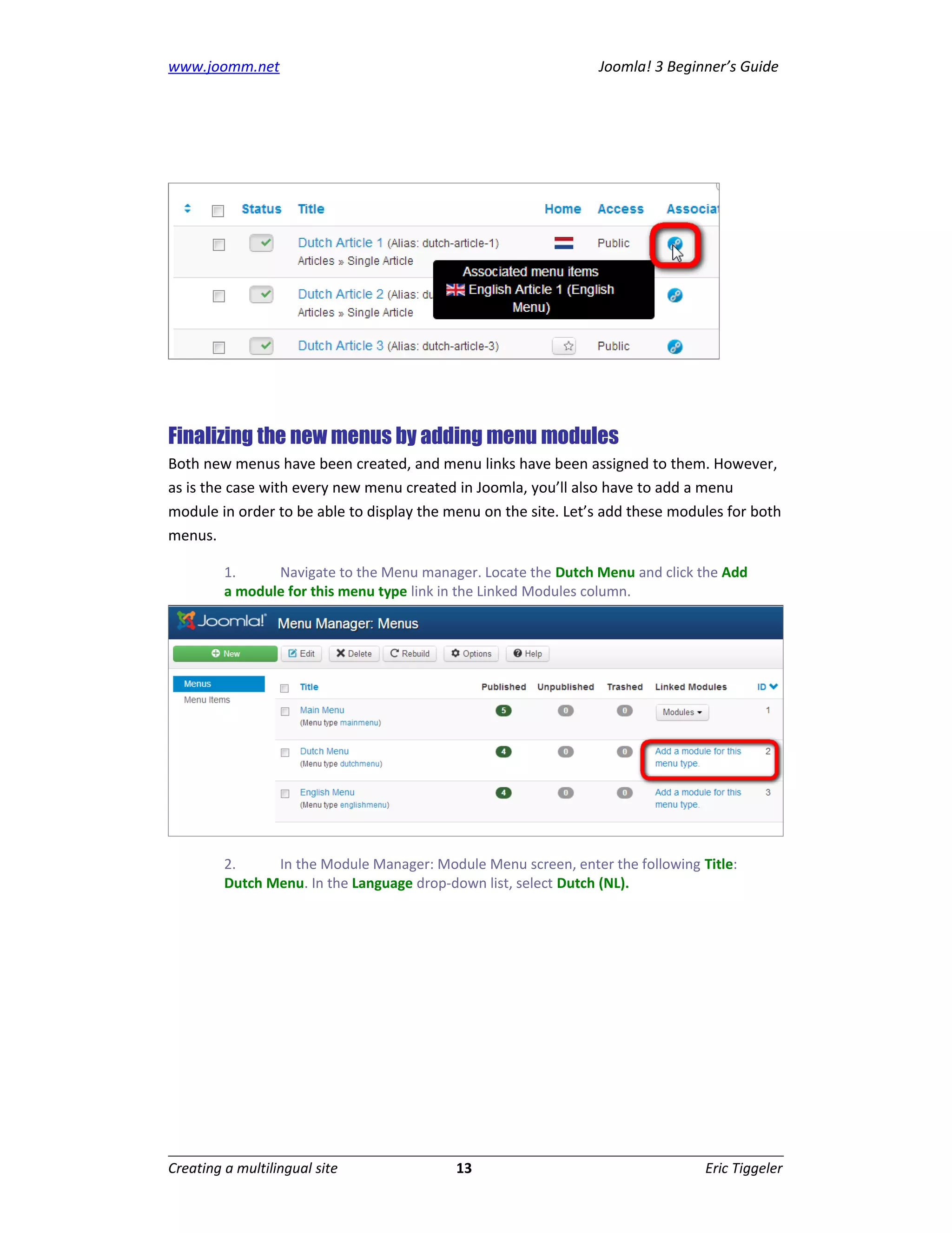 www.joomm.net                                                   Joomla! 3 Beginner’s Guide




Finalizing the new menus by adding menu modules
Both new menus have been created, and menu links have been assigned to them. However,
as is the case with every new menu created in Joomla, you’ll also have to add a menu
module in order to be able to display the menu on the site. Let’s add these modules for both
menus.

         1.     Navigate to the Menu manager. Locate the Dutch Menu and click the Add
         a module for this menu type link in the Linked Modules column.




         2.     In the Module Manager: Module Menu screen, enter the following Title:
         Dutch Menu. In the Language drop-down list, select Dutch (NL).




Creating a multilingual site               13                                   Eric Tiggeler
 