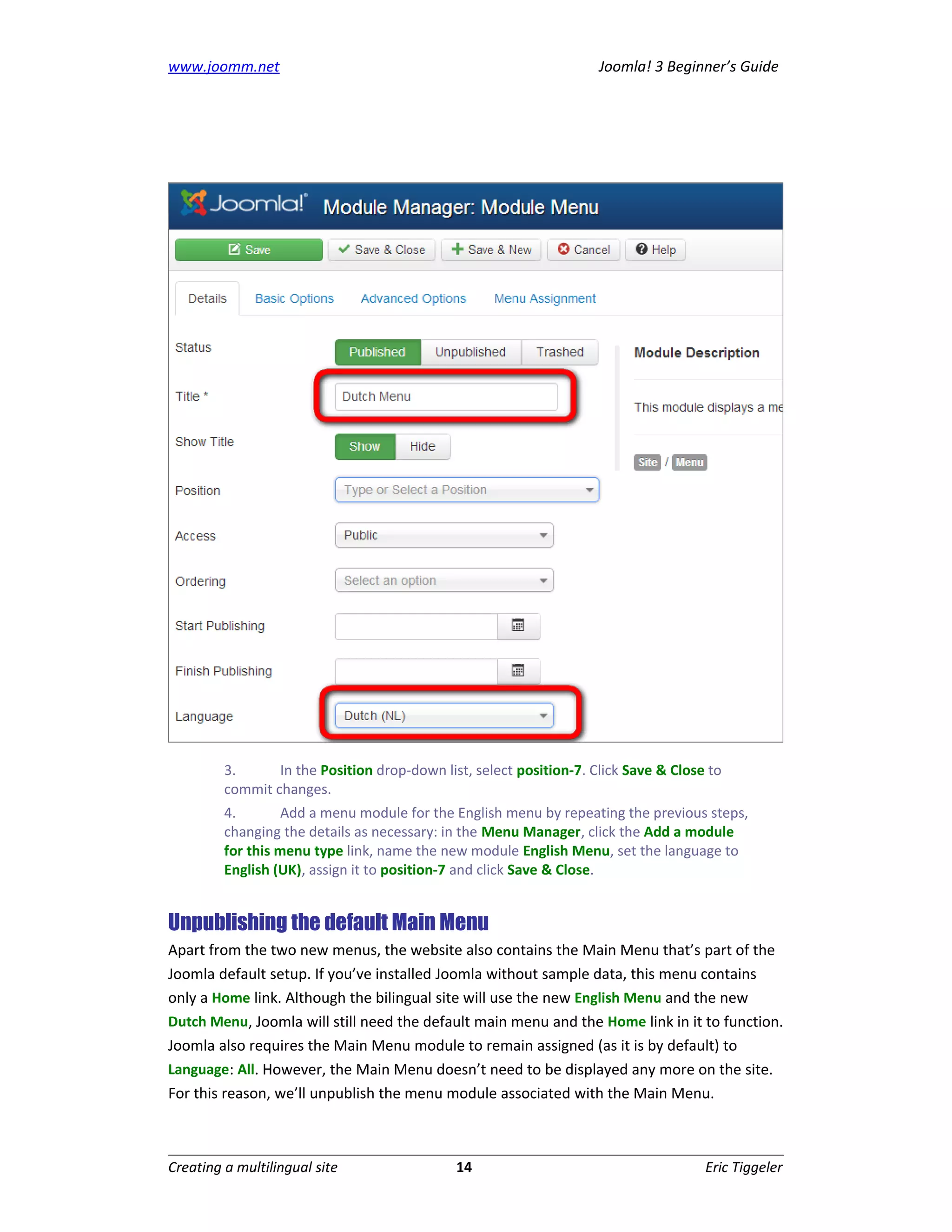 www.joomm.net                                                        Joomla! 3 Beginner’s Guide




         3.      In the Position drop-down list, select position-7. Click Save & Close to
         commit changes.
         4.        Add a menu module for the English menu by repeating the previous steps,
         changing the details as necessary: in the Menu Manager, click the Add a module
         for this menu type link, name the new module English Menu, set the language to
         English (UK), assign it to position-7 and click Save & Close.


Unpublishing the default Main Menu
Apart from the two new menus, the website also contains the Main Menu that’s part of the
Joomla default setup. If you’ve installed Joomla without sample data, this menu contains
only a Home link. Although the bilingual site will use the new English Menu and the new
Dutch Menu, Joomla will still need the default main menu and the Home link in it to function.
Joomla also requires the Main Menu module to remain assigned (as it is by default) to
Language: All. However, the Main Menu doesn’t need to be displayed any more on the site.
For this reason, we’ll unpublish the menu module associated with the Main Menu.



Creating a multilingual site                  14                                      Eric Tiggeler
 