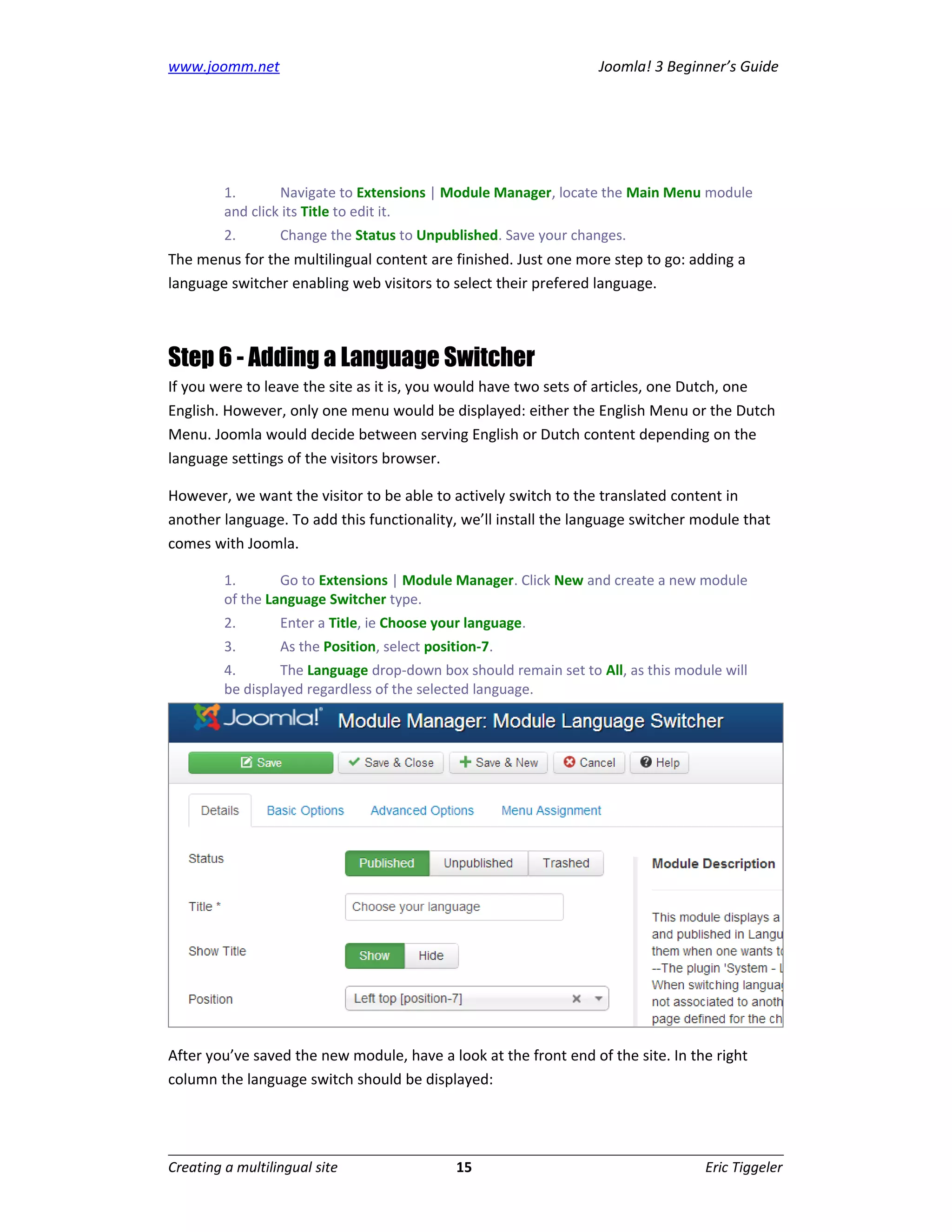 www.joomm.net                                                      Joomla! 3 Beginner’s Guide




         1.       Navigate to Extensions | Module Manager, locate the Main Menu module
         and click its Title to edit it.
         2.       Change the Status to Unpublished. Save your changes.
The menus for the multilingual content are finished. Just one more step to go: adding a
language switcher enabling web visitors to select their prefered language.



Step 6 - Adding a Language Switcher
If you were to leave the site as it is, you would have two sets of articles, one Dutch, one
English. However, only one menu would be displayed: either the English Menu or the Dutch
Menu. Joomla would decide between serving English or Dutch content depending on the
language settings of the visitors browser.

However, we want the visitor to be able to actively switch to the translated content in
another language. To add this functionality, we’ll install the language switcher module that
comes with Joomla.

         1.       Go to Extensions | Module Manager. Click New and create a new module
         of the Language Switcher type.
         2.       Enter a Title, ie Choose your language.
         3.       As the Position, select position-7.
         4.       The Language drop-down box should remain set to All, as this module will
         be displayed regardless of the selected language.




After you’ve saved the new module, have a look at the front end of the site. In the right
column the language switch should be displayed:




Creating a multilingual site                  15                                   Eric Tiggeler
 