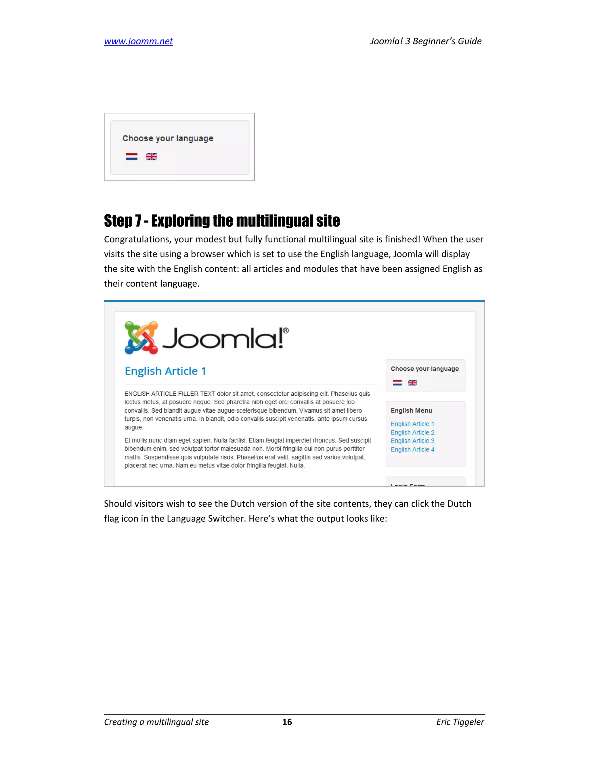 www.joomm.net                                                     Joomla! 3 Beginner’s Guide




Step 7 - Exploring the multilingual site
Congratulations, your modest but fully functional multilingual site is finished! When the user
visits the site using a browser which is set to use the English language, Joomla will display
the site with the English content: all articles and modules that have been assigned English as
their content language.




Should visitors wish to see the Dutch version of the site contents, they can click the Dutch
flag icon in the Language Switcher. Here’s what the output looks like:




Creating a multilingual site                16                                     Eric Tiggeler
 