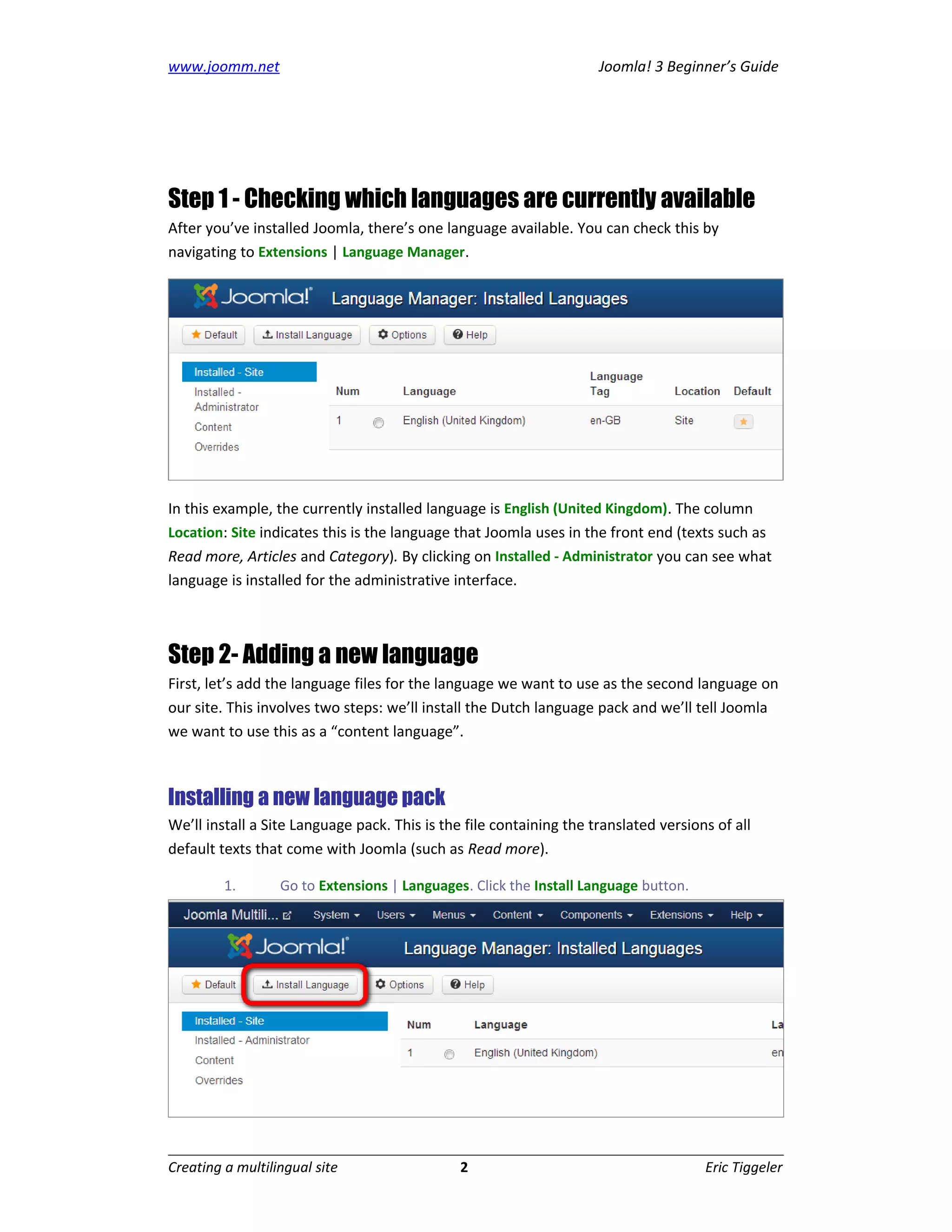 www.joomm.net                                                        Joomla! 3 Beginner’s Guide




Step 1 - Checking which languages are currently available
After you’ve installed Joomla, there’s one language available. You can check this by
navigating to Extensions | Language Manager.




In this example, the currently installed language is English (United Kingdom). The column
Location: Site indicates this is the language that Joomla uses in the front end (texts such as
Read more, Articles and Category). By clicking on Installed - Administrator you can see what
language is installed for the administrative interface.



Step 2- Adding a new language
First, let’s add the language files for the language we want to use as the second language on
our site. This involves two steps: we’ll install the Dutch language pack and we’ll tell Joomla
we want to use this as a “content language”.



Installing a new language pack
We’ll install a Site Language pack. This is the file containing the translated versions of all
default texts that come with Joomla (such as Read more).

         1.       Go to Extensions | Languages. Click the Install Language button.




Creating a multilingual site                   2                                      Eric Tiggeler
 