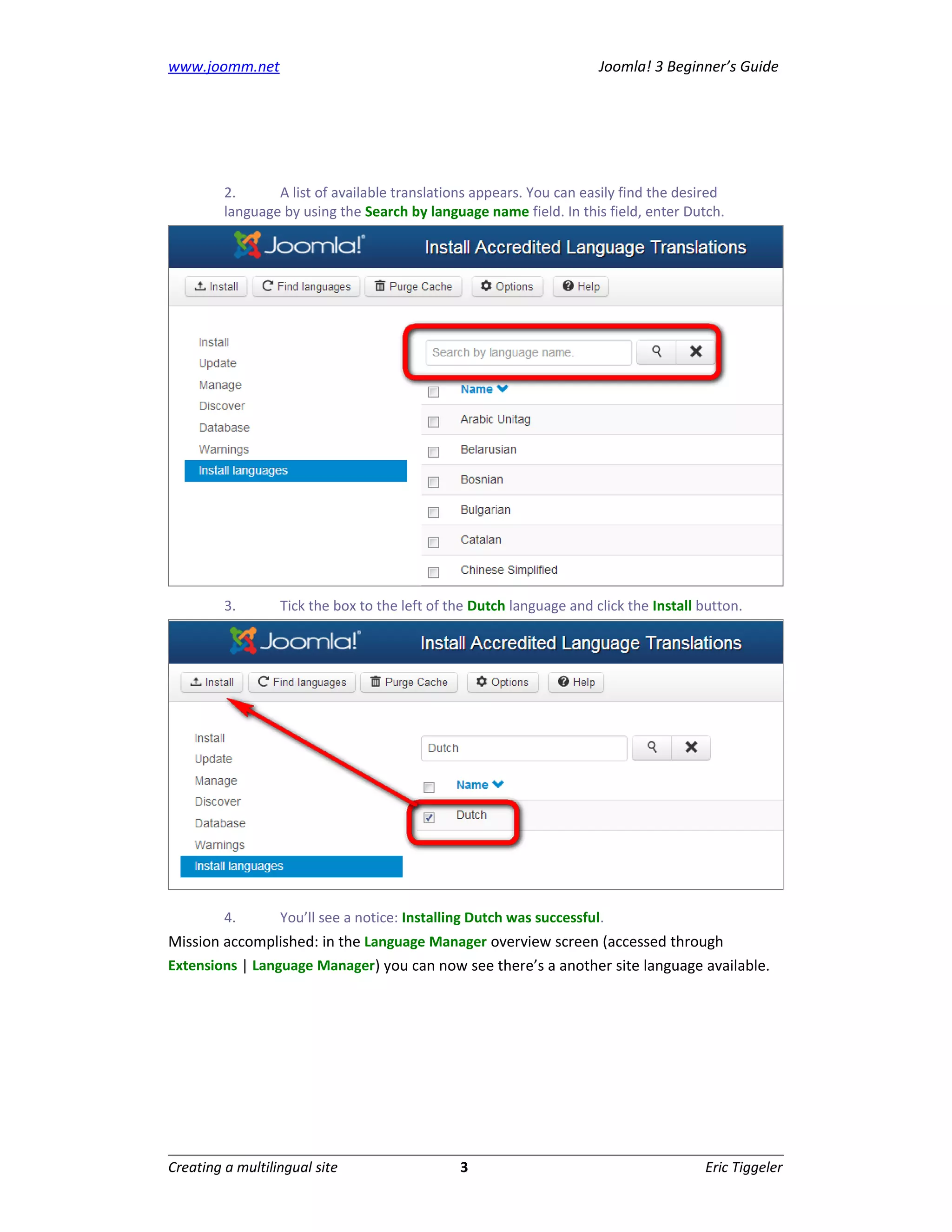 www.joomm.net                                                         Joomla! 3 Beginner’s Guide




         2.      A list of available translations appears. You can easily find the desired
         language by using the Search by language name field. In this field, enter Dutch.




         3.       Tick the box to the left of the Dutch language and click the Install button.




         4.       You’ll see a notice: Installing Dutch was successful.
Mission accomplished: in the Language Manager overview screen (accessed through
Extensions | Language Manager) you can now see there’s a another site language available.




Creating a multilingual site                   3                                       Eric Tiggeler
 