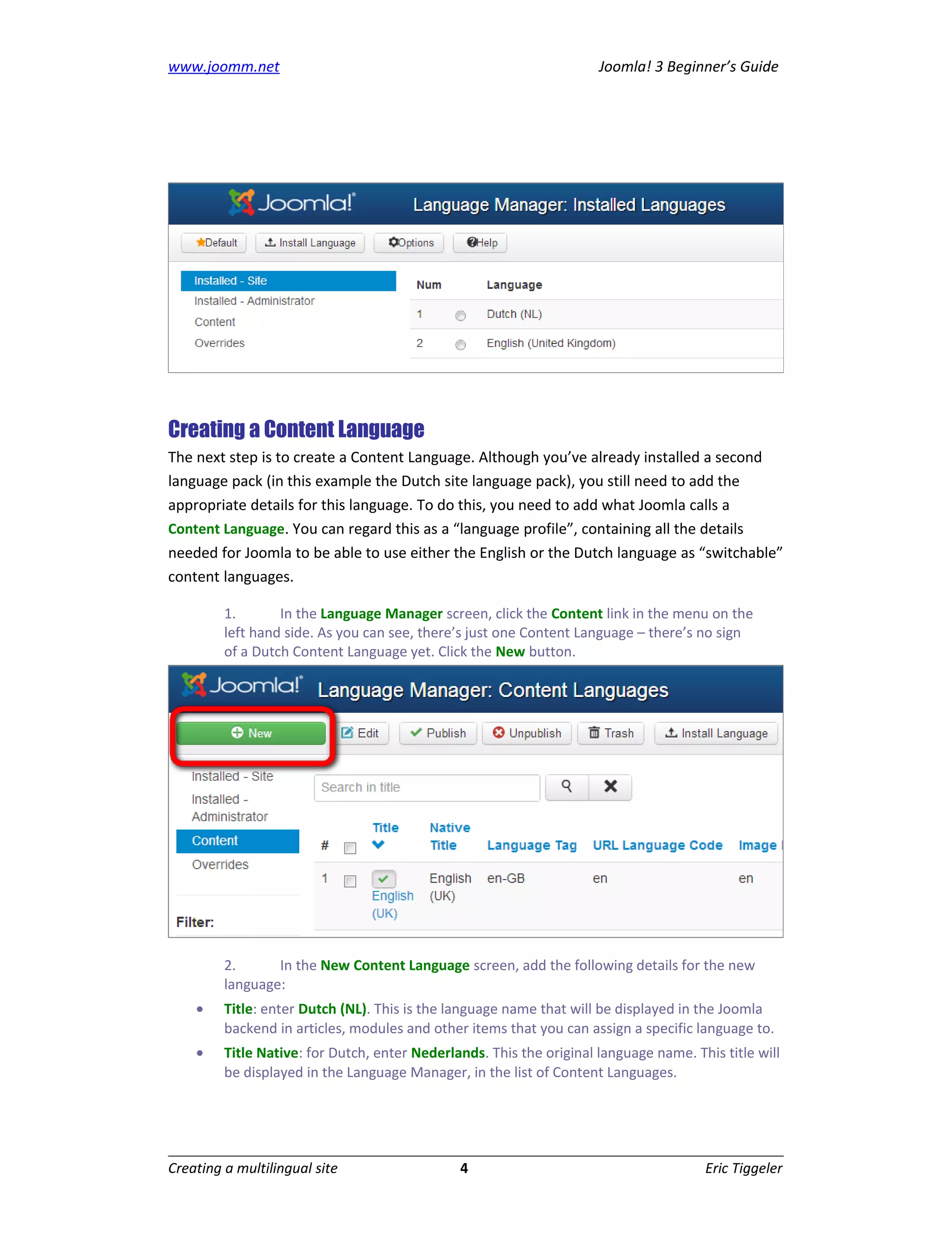 www.joomm.net                                                         Joomla! 3 Beginner’s Guide




Creating a Content Language
The next step is to create a Content Language. Although you’ve already installed a second
language pack (in this example the Dutch site language pack), you still need to add the
appropriate details for this language. To do this, you need to add what Joomla calls a
Content Language. You can regard this as a “language profile”, containing all the details
needed for Joomla to be able to use either the English or the Dutch language as “switchable”
content languages.

         1.       In the Language Manager screen, click the Content link in the menu on the
         left hand side. As you can see, there’s just one Content Language – there’s no sign
         of a Dutch Content Language yet. Click the New button.




         2.      In the New Content Language screen, add the following details for the new
         language:
    •    Title: enter Dutch (NL). This is the language name that will be displayed in the Joomla
         backend in articles, modules and other items that you can assign a specific language to.
    •    Title Native: for Dutch, enter Nederlands. This the original language name. This title will
         be displayed in the Language Manager, in the list of Content Languages.




Creating a multilingual site                   4                                       Eric Tiggeler
 