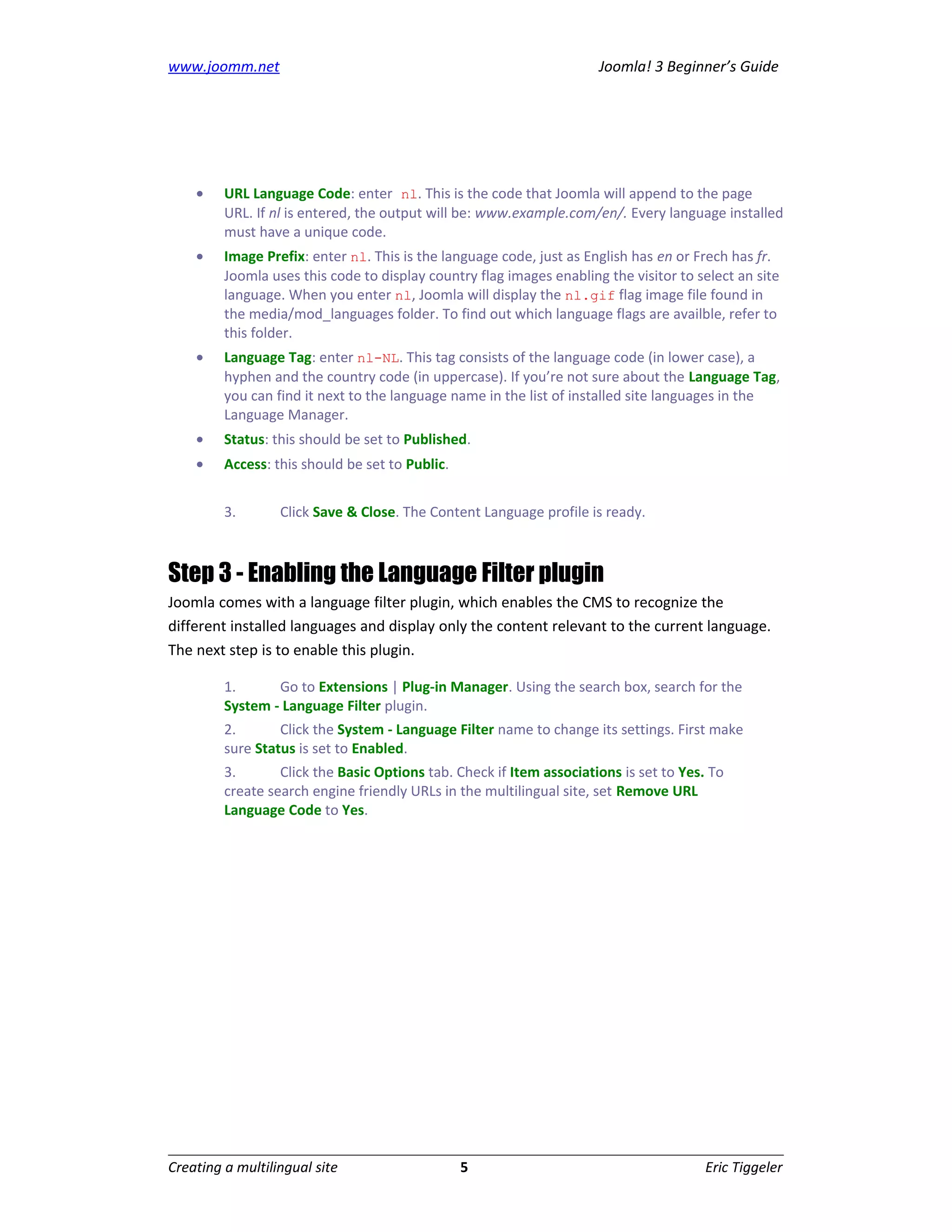 www.joomm.net                                                         Joomla! 3 Beginner’s Guide




    •    URL Language Code: enter nl. This is the code that Joomla will append to the page
         URL. If nl is entered, the output will be: www.example.com/en/. Every language installed
         must have a unique code.
    •    Image Prefix: enter nl. This is the language code, just as English has en or Frech has fr.
         Joomla uses this code to display country flag images enabling the visitor to select an site
         language. When you enter nl, Joomla will display the nl.gif flag image file found in
         the media/mod_languages folder. To find out which language flags are availble, refer to
         this folder.
    •    Language Tag: enter nl-NL. This tag consists of the language code (in lower case), a
         hyphen and the country code (in uppercase). If you’re not sure about the Language Tag,
         you can find it next to the language name in the list of installed site languages in the
         Language Manager.
    •    Status: this should be set to Published.
    •    Access: this should be set to Public.


         3.       Click Save & Close. The Content Language profile is ready.



Step 3 - Enabling the Language Filter plugin
Joomla comes with a language filter plugin, which enables the CMS to recognize the
different installed languages and display only the content relevant to the current language.
The next step is to enable this plugin.

         1.      Go to Extensions | Plug-in Manager. Using the search box, search for the
         System - Language Filter plugin.
         2.       Click the System - Language Filter name to change its settings. First make
         sure Status is set to Enabled.
         3.       Click the Basic Options tab. Check if Item associations is set to Yes. To
         create search engine friendly URLs in the multilingual site, set Remove URL
         Language Code to Yes.




Creating a multilingual site                     5                                     Eric Tiggeler
 