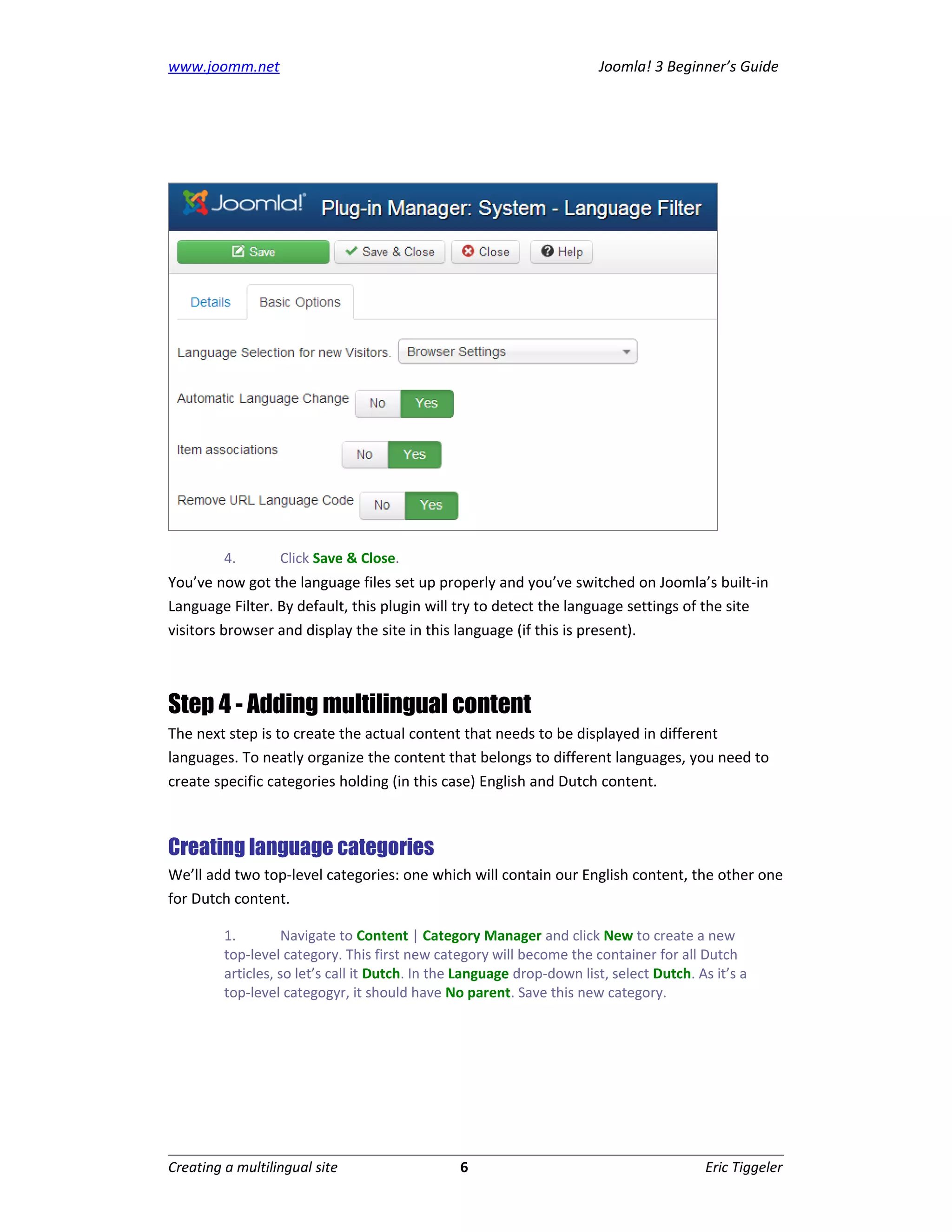 www.joomm.net                                                           Joomla! 3 Beginner’s Guide




         4.       Click Save & Close.
You’ve now got the language files set up properly and you’ve switched on Joomla’s built-in
Language Filter. By default, this plugin will try to detect the language settings of the site
visitors browser and display the site in this language (if this is present).



Step 4 - Adding multilingual content
The next step is to create the actual content that needs to be displayed in different
languages. To neatly organize the content that belongs to different languages, you need to
create specific categories holding (in this case) English and Dutch content.



Creating language categories
We’ll add two top-level categories: one which will contain our English content, the other one
for Dutch content.

         1.         Navigate to Content | Category Manager and click New to create a new
         top-level category. This first new category will become the container for all Dutch
         articles, so let’s call it Dutch. In the Language drop-down list, select Dutch. As it’s a
         top-level categogyr, it should have No parent. Save this new category.




Creating a multilingual site                     6                                        Eric Tiggeler
 
