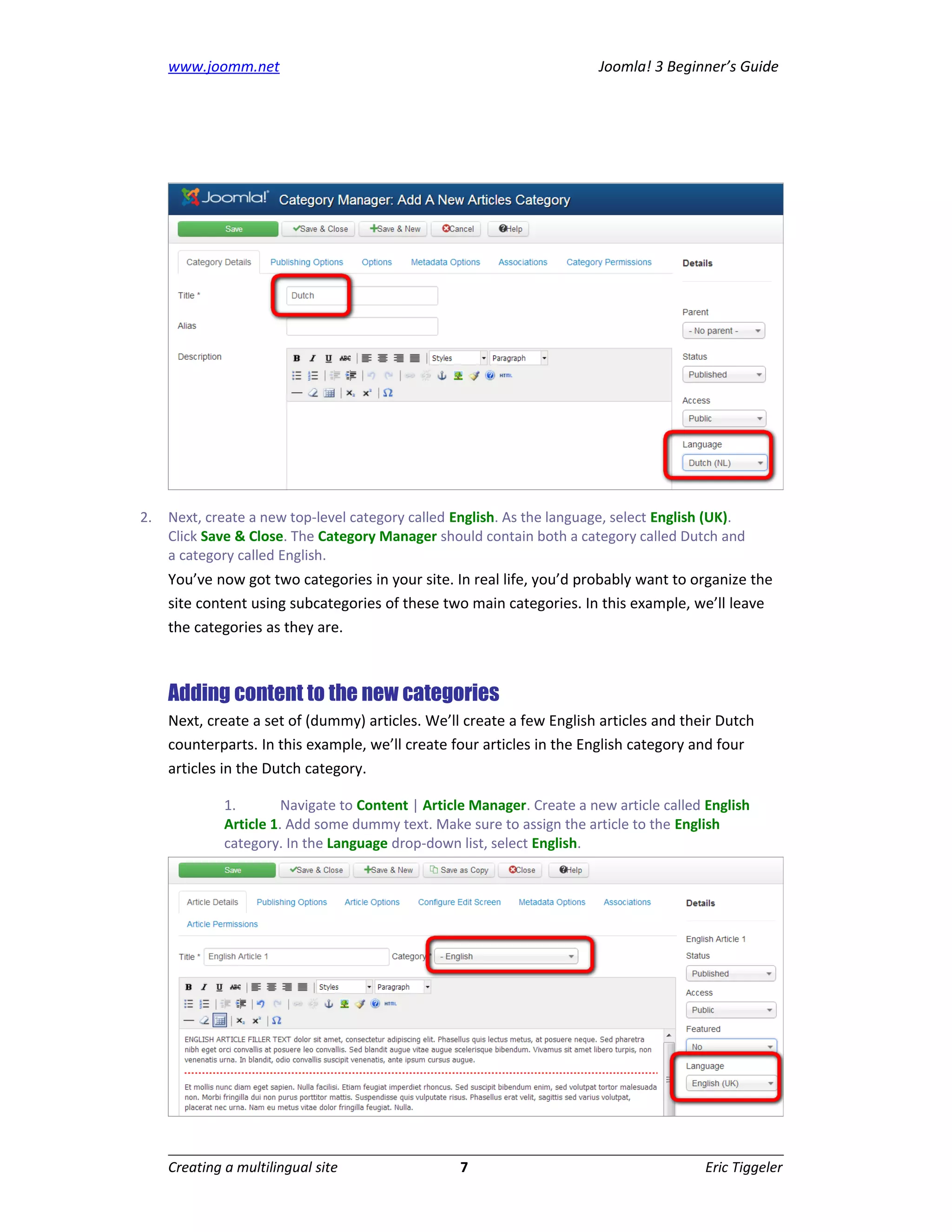 www.joomm.net                                                       Joomla! 3 Beginner’s Guide




2.   Next, create a new top-level category called English. As the language, select English (UK).
     Click Save & Close. The Category Manager should contain both a category called Dutch and
     a category called English.
     You’ve now got two categories in your site. In real life, you’d probably want to organize the
     site content using subcategories of these two main categories. In this example, we’ll leave
     the categories as they are.



     Adding content to the new categories
     Next, create a set of (dummy) articles. We’ll create a few English articles and their Dutch
     counterparts. In this example, we’ll create four articles in the English category and four
     articles in the Dutch category.

              1.        Navigate to Content | Article Manager. Create a new article called English
              Article 1. Add some dummy text. Make sure to assign the article to the English
              category. In the Language drop-down list, select English.




     Creating a multilingual site                  7                                      Eric Tiggeler
 