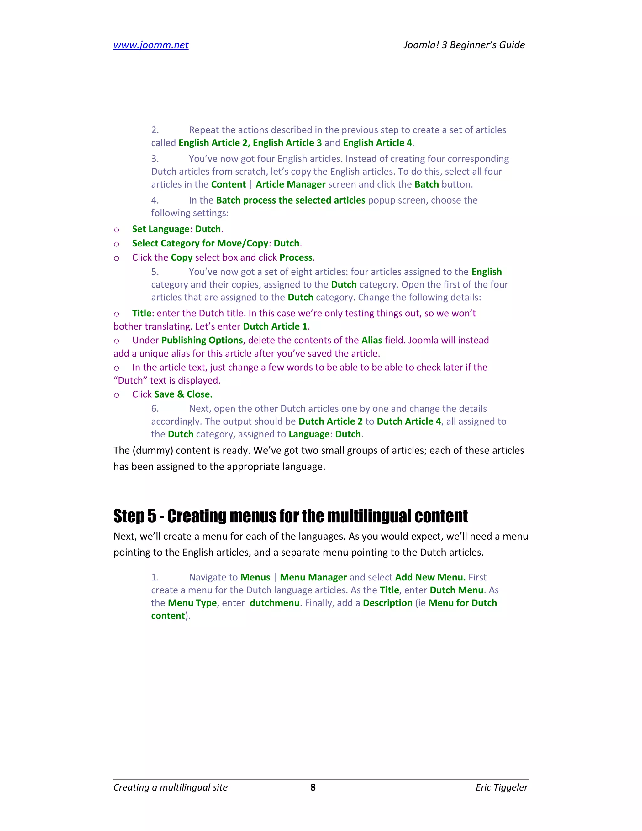 www.joomm.net                                                          Joomla! 3 Beginner’s Guide




         2.       Repeat the actions described in the previous step to create a set of articles
         called English Article 2, English Article 3 and English Article 4.
         3.        You’ve now got four English articles. Instead of creating four corresponding
         Dutch articles from scratch, let’s copy the English articles. To do this, select all four
         articles in the Content | Article Manager screen and click the Batch button.
         4.       In the Batch process the selected articles popup screen, choose the
         following settings:
o   Set Language: Dutch.
o   Select Category for Move/Copy: Dutch.
o   Click the Copy select box and click Process.
         5.        You’ve now got a set of eight articles: four articles assigned to the English
         category and their copies, assigned to the Dutch category. Open the first of the four
         articles that are assigned to the Dutch category. Change the following details:
o Title: enter the Dutch title. In this case we’re only testing things out, so we won’t
bother translating. Let’s enter Dutch Article 1.
o Under Publishing Options, delete the contents of the Alias field. Joomla will instead
add a unique alias for this article after you’ve saved the article.
o In the article text, just change a few words to be able to be able to check later if the
“Dutch” text is displayed.
o Click Save & Close.
         6.        Next, open the other Dutch articles one by one and change the details
         accordingly. The output should be Dutch Article 2 to Dutch Article 4, all assigned to
         the Dutch category, assigned to Language: Dutch.
The (dummy) content is ready. We’ve got two small groups of articles; each of these articles
has been assigned to the appropriate language.



Step 5 - Creating menus for the multilingual content
Next, we’ll create a menu for each of the languages. As you would expect, we’ll need a menu
pointing to the English articles, and a separate menu pointing to the Dutch articles.

         1.       Navigate to Menus | Menu Manager and select Add New Menu. First
         create a menu for the Dutch language articles. As the Title, enter Dutch Menu. As
         the Menu Type, enter dutchmenu. Finally, add a Description (ie Menu for Dutch
         content).




Creating a multilingual site                    8                                        Eric Tiggeler
 
