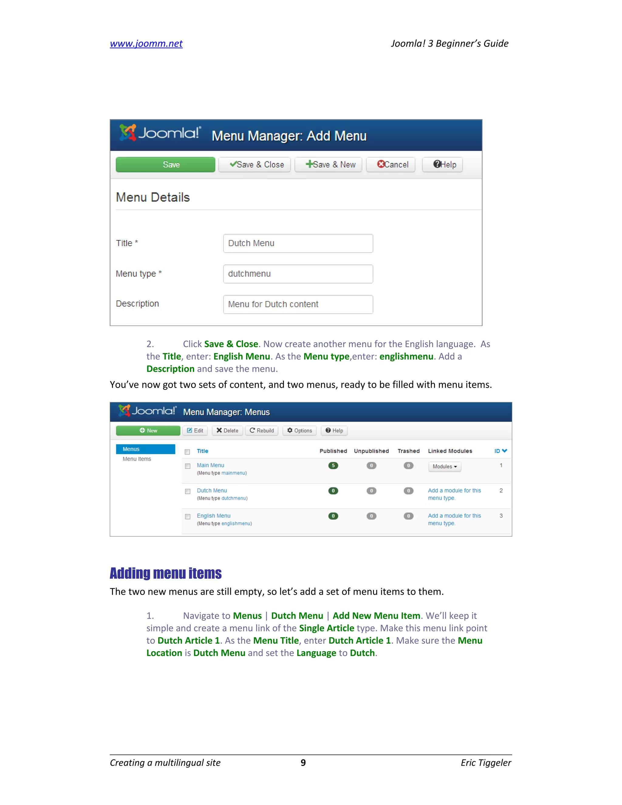 www.joomm.net                                                       Joomla! 3 Beginner’s Guide




         2.        Click Save & Close. Now create another menu for the English language. As
         the Title, enter: English Menu. As the Menu type,enter: englishmenu. Add a
         Description and save the menu.
You’ve now got two sets of content, and two menus, ready to be filled with menu items.




Adding menu items
The two new menus are still empty, so let’s add a set of menu items to them.

         1.      Navigate to Menus | Dutch Menu | Add New Menu Item. We’ll keep it
         simple and create a menu link of the Single Article type. Make this menu link point
         to Dutch Article 1. As the Menu Title, enter Dutch Article 1. Make sure the Menu
         Location is Dutch Menu and set the Language to Dutch.




Creating a multilingual site                  9                                      Eric Tiggeler
 