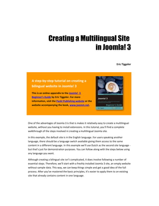Creating a Multilingual Site
                                   in Joomla! 3

                                                                                  Eric Tiggeler




   A step-by-step tutorial on creating a
   bilingual website in Joomla! 3
   This is an online appendix to the Joomla! 3
   Beginner’s Guide by Eric Tiggeler. For more
   information, visit the Packt Publishing website or the
   website accompanying the book, www.joomm.net.




One of the advantages of Joomla 3 is that is makes it relatively easy to create a multilingual
website, without you having to install extensions. In this tutorial, you’ll find a complete
walkthrough of the steps involved in creating a multilingual Joomla site.

In this example, the default site is in the English language. For users speaking another
language, there should be a language switch available giving them access to the same
content in a different language. In this example we’ll use Dutch as the second site language -
but that’s just for demonstration purposes. You can follow along with the steps below using
any language you want.

Although creating a bilingual site isn’t complicated, it does involve following a number of
essential steps. Therefore, we’ll start with a freshly installed Joomla 3 site, an empty website
without sample data. This way, we can keep things simple and get a good idea of the full
process. After you’ve mastered the basic principles, it’s easier to apply them to an existing
site that already contains content in one language.
 