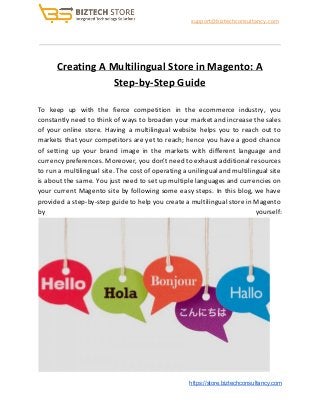 ​support@biztechconsultancy.com
Creating A Multilingual Store in Magento: A
Step-by-Step Guide
To keep up with the fierce competition in the ecommerce industry, you
constantly need to think of ways to broaden your market and increase the sales
of your online store. Having a multilingual website helps you to reach out to
markets that your competitors are yet to reach; hence you have a good chance
of setting up your brand image in the markets with different language and
currency preferences. Moreover, you don’t need to exhaust additional resources
to run a multilingual site. The cost of operating a unilingual and multilingual site
is about the same. You just need to set up multiple languages and currencies on
your current Magento site by following some easy steps. In this blog, we have
provided a step-by-step guide to help you create a multilingual store in Magento
by yourself:
​https://store.biztechconsultancy.com
 
