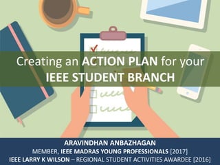 Creating an ACTION PLAN for your
IEEE STUDENT BRANCH
ARAVINDHAN ANBAZHAGAN
MEMBER, IEEE MADRAS YOUNG PROFESSIONALS [2017]
IEEE LARRY K WILSON – REGIONAL STUDENT ACTIVITIES AWARDEE [2016]
 
