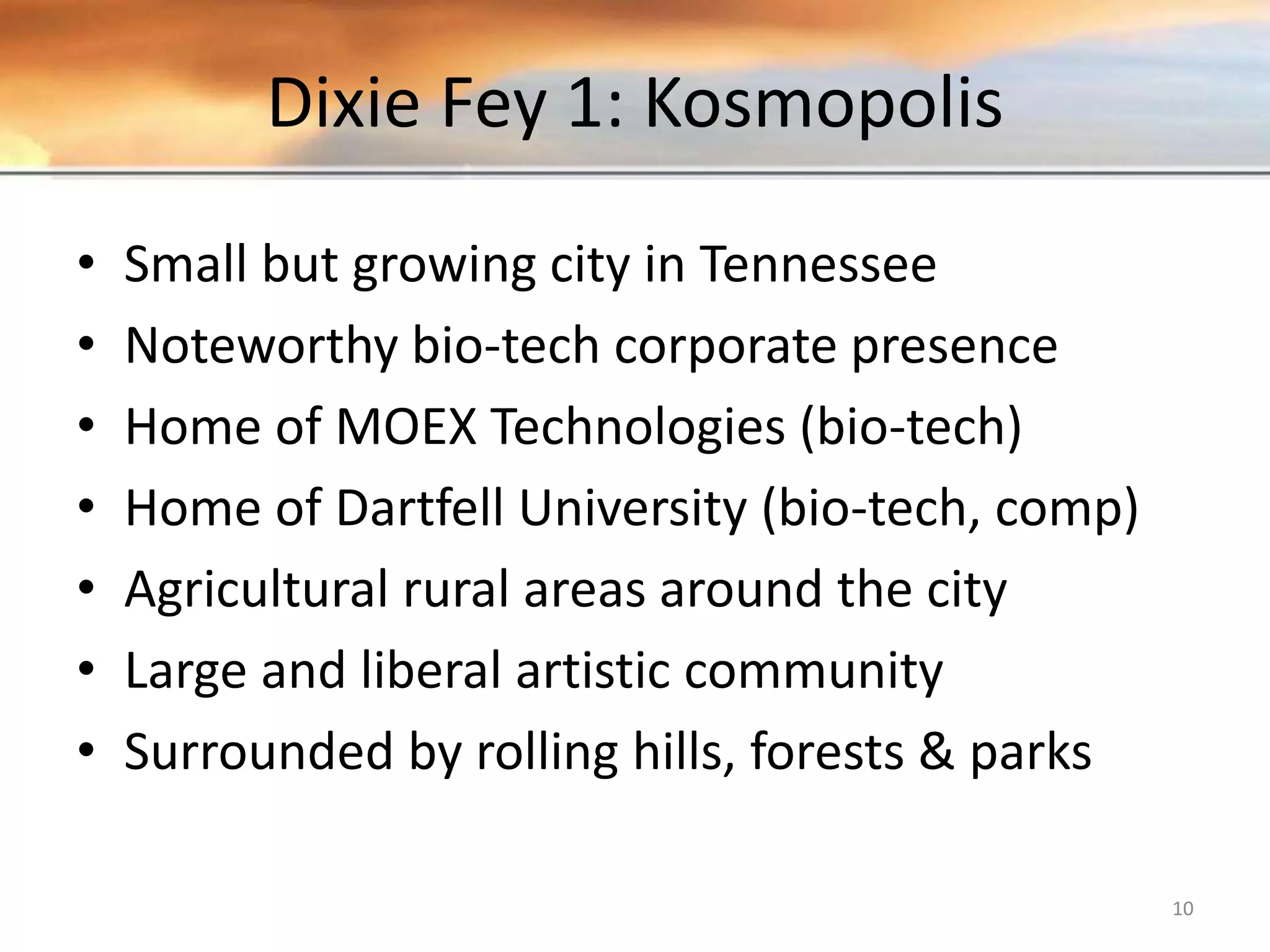 Dixie Fey 1: Kosmopolis • Small but growing city in Tennessee • Noteworthy bio-tech corporate presence • Home of MOEX Technologies (bio-tech) • Home of Dartfell University (bio-tech, comp) • Agricultural rural areas around the city • Large and liberal artistic community • Surrounded by rolling hills, forests & parks 10 
