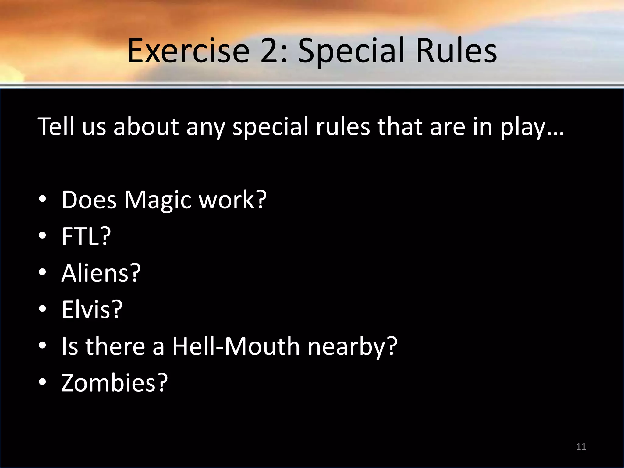 Exercise 2: Special Rules Tell us about any special rules that are in play… • Does Magic work? • FTL? • Aliens? • Elvis? • Is there a Hell-Mouth nearby? • Zombies? 11 
