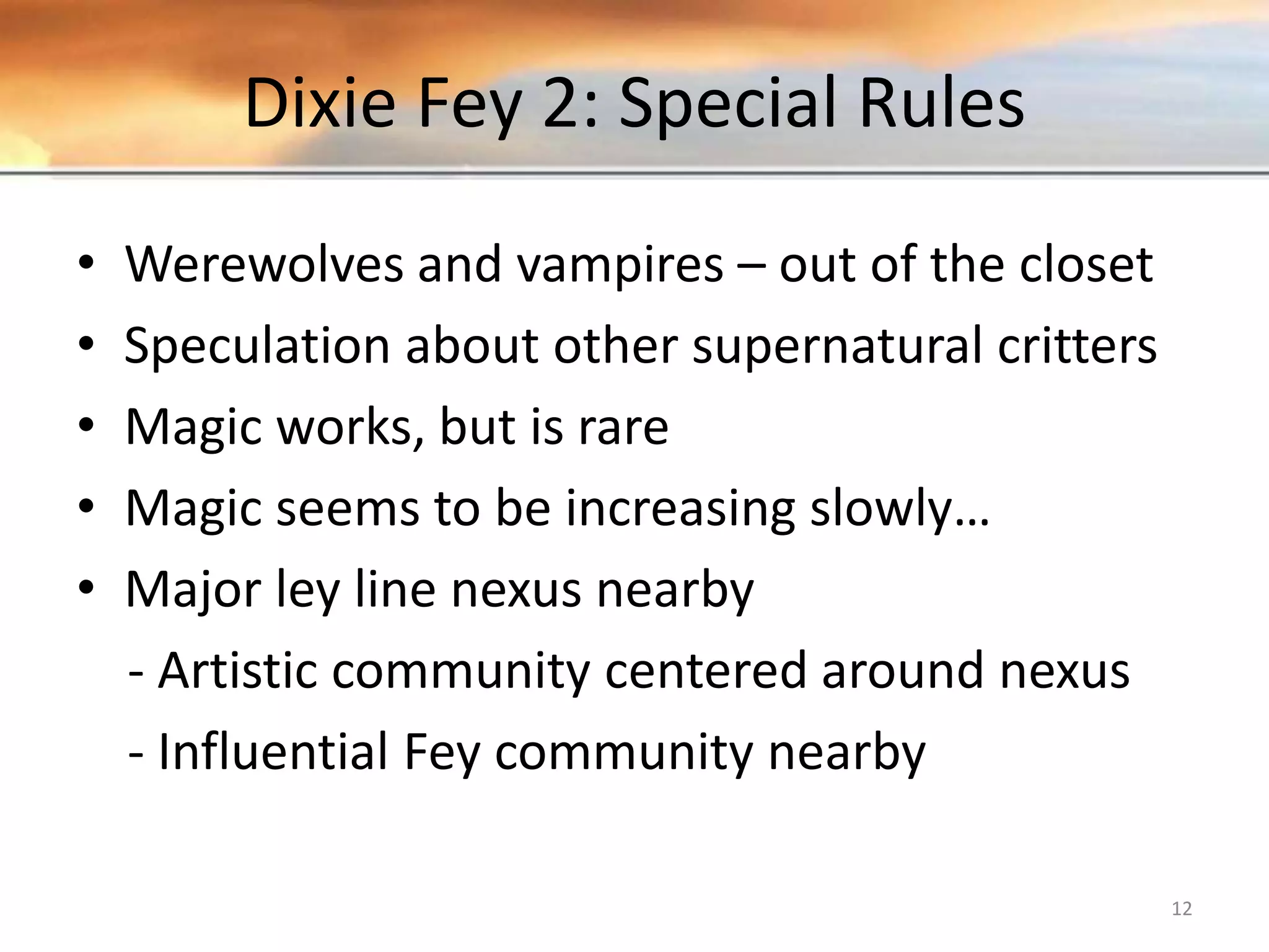 Dixie Fey 2: Special Rules • Werewolves and vampires – out of the closet • Speculation about other supernatural critters • Magic works, but is rare • Magic seems to be increasing slowly… • Major ley line nexus nearby - Artistic community centered around nexus - Influential Fey community nearby 12 