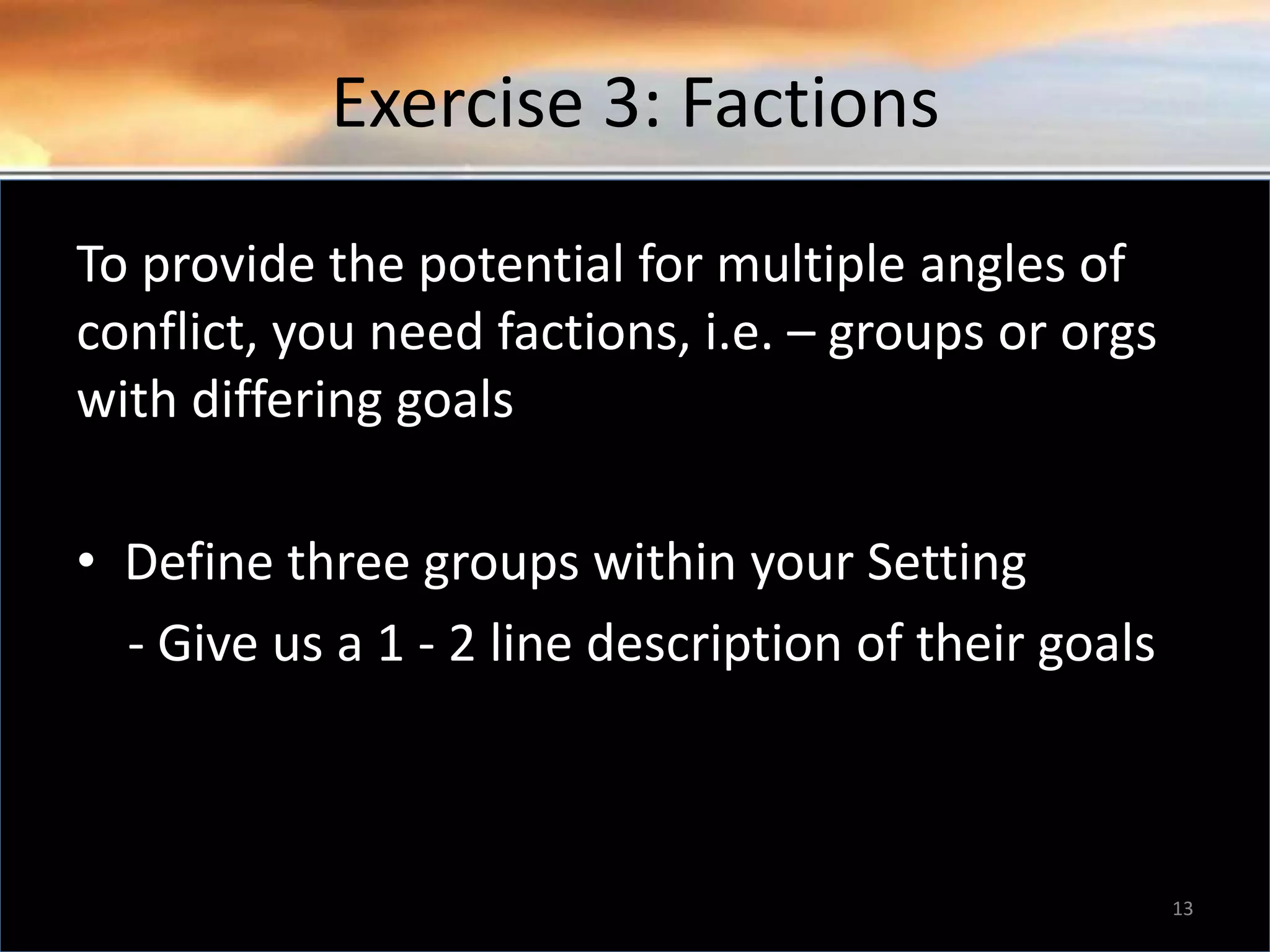 Exercise 3: Factions To provide the potential for multiple angles of conflict, you need factions, i.e. – groups or orgs with differing goals • Define three groups within your Setting - Give us a 1 - 2 line description of their goals 13 