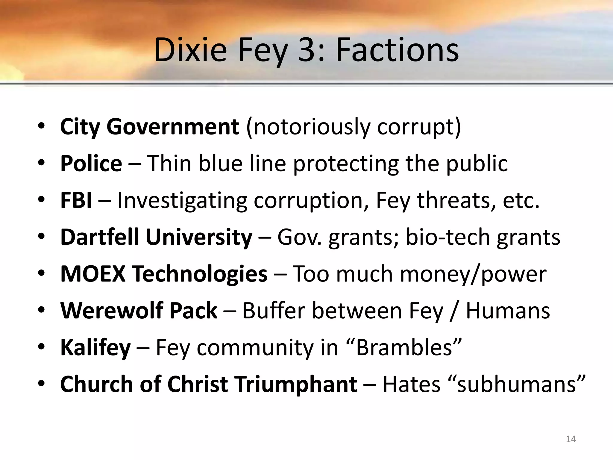 Dixie Fey 3: Factions • City Government (notoriously corrupt) • Police – Thin blue line protecting the public • FBI – Investigating corruption, Fey threats, etc. • Dartfell University – Gov. grants; bio-tech grants • MOEX Technologies – Too much money/power • Werewolf Pack – Buffer between Fey / Humans • Kalifey – Fey community in “Brambles” • Church of Christ Triumphant – Hates “subhumans” 14 