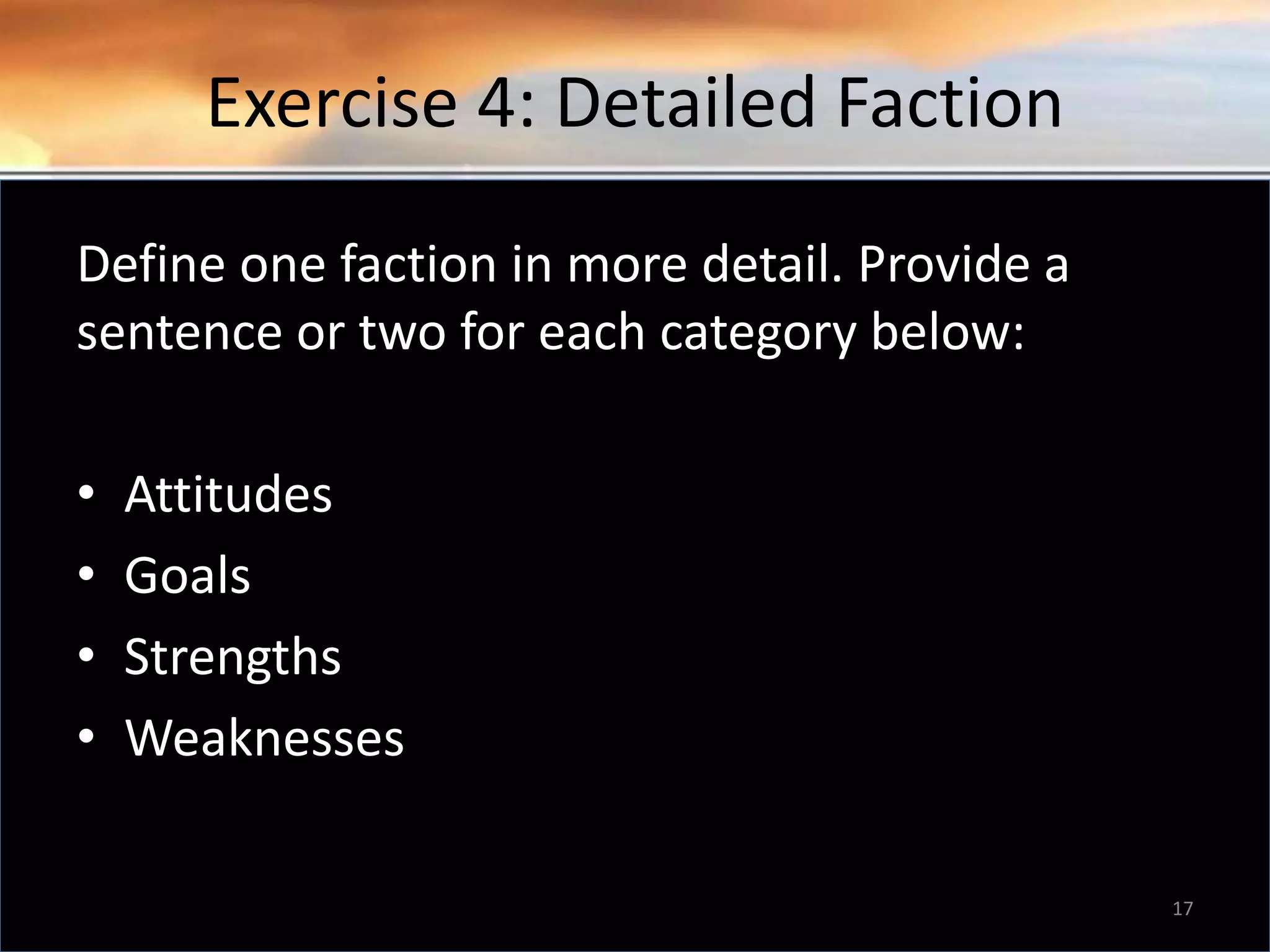 Exercise 4: Detailed Faction Define one faction in more detail. Provide a sentence or two for each category below: • Attitudes • Goals • Strengths • Weaknesses 17 