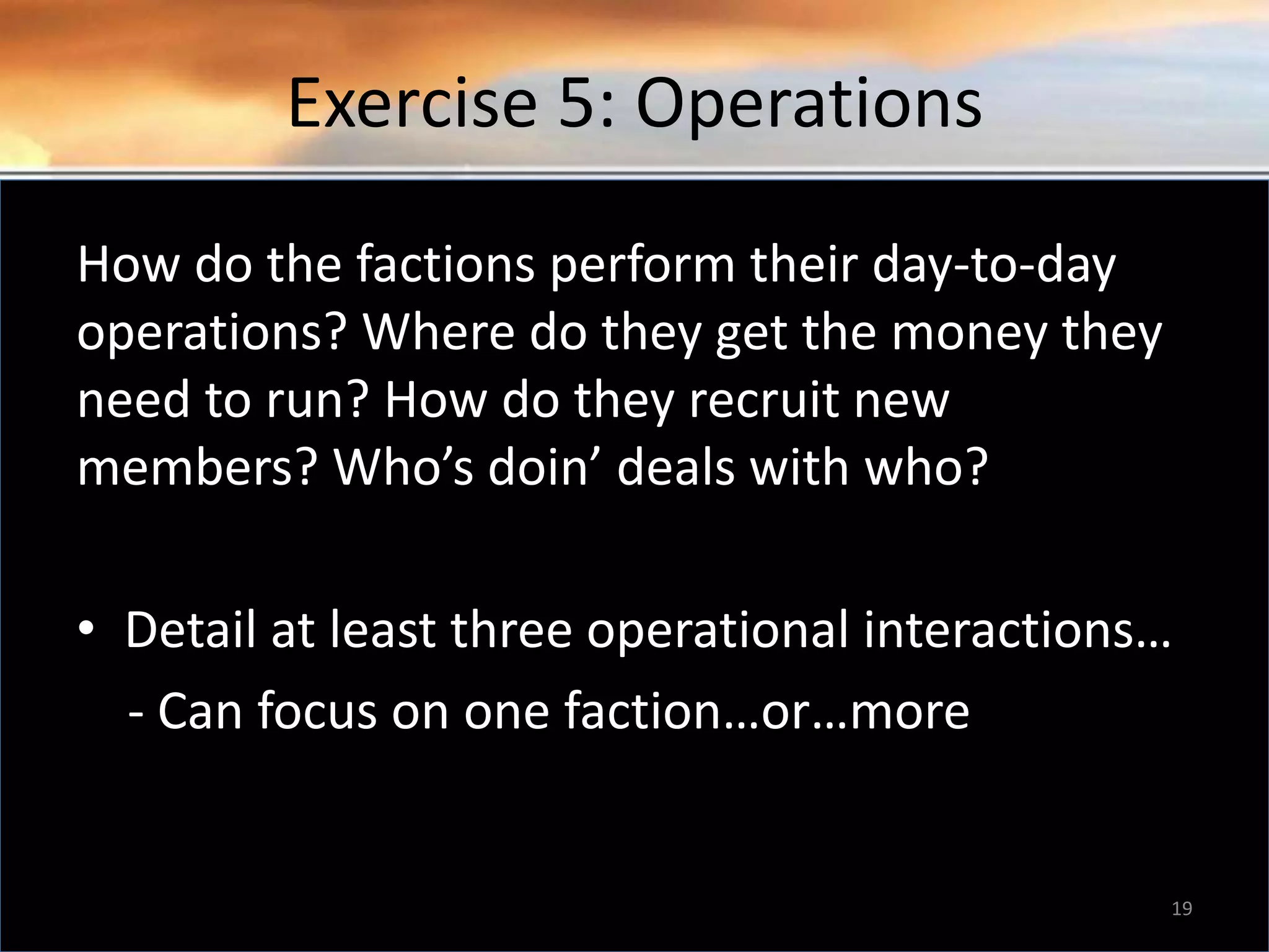 Exercise 5: Operations How do the factions perform their day-to-day operations? Where do they get the money they need to run? How do they recruit new members? Who’s doin’ deals with who? • Detail at least three operational interactions… - Can focus on one faction…or…more 19 