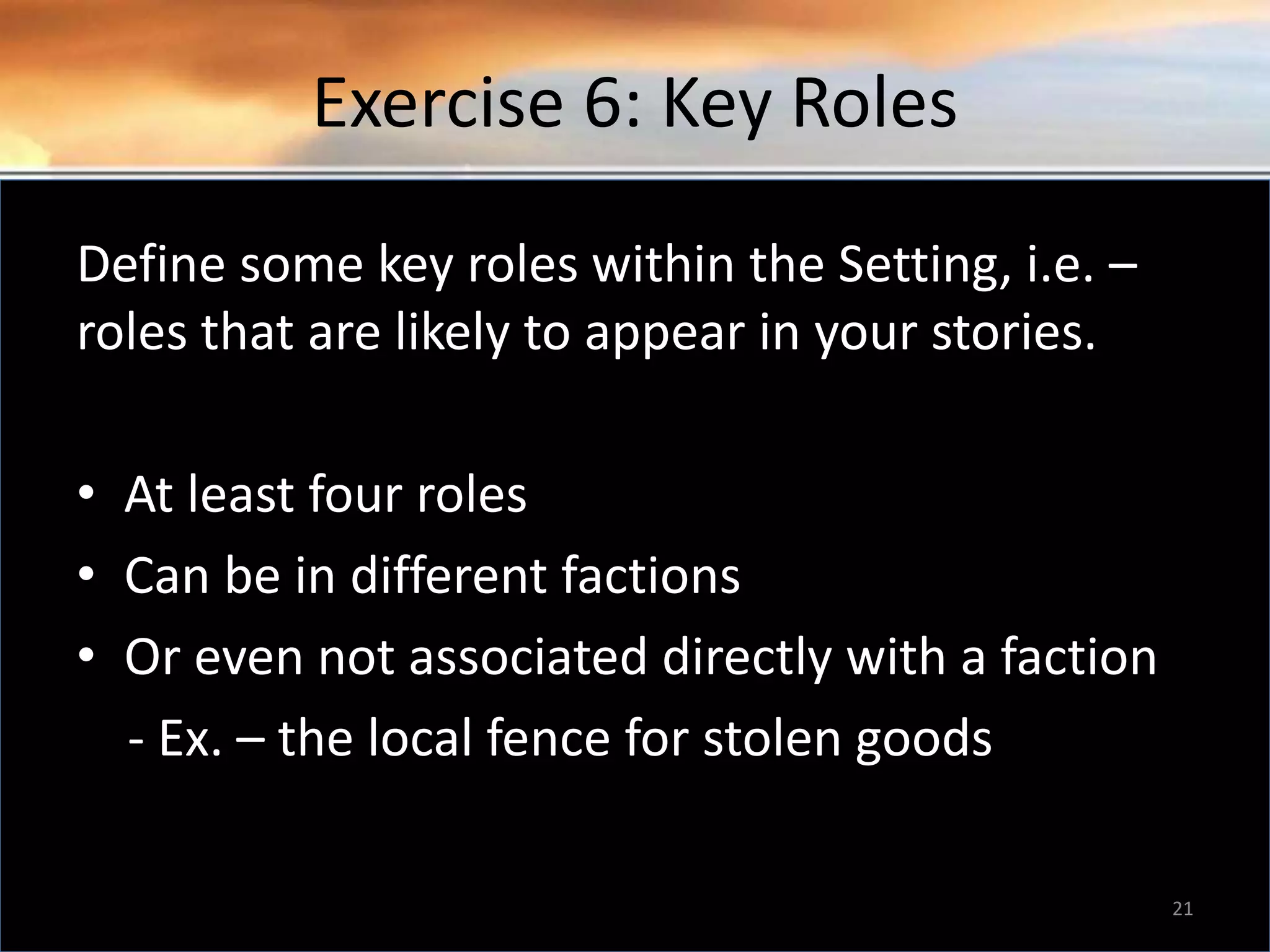 Exercise 6: Key Roles Define some key roles within the Setting, i.e. – roles that are likely to appear in your stories. • At least four roles • Can be in different factions • Or even not associated directly with a faction - Ex. – the local fence for stolen goods 21 
