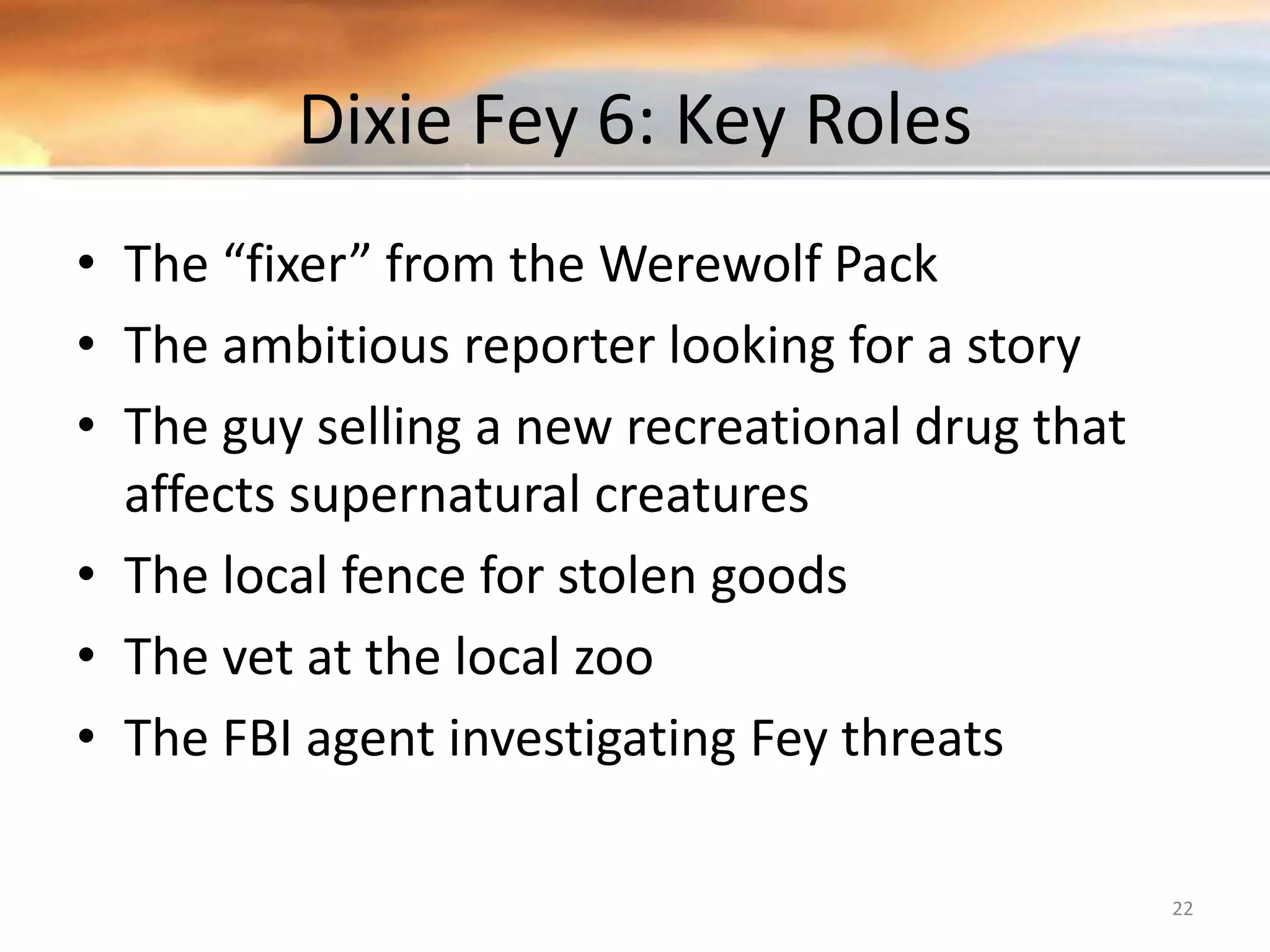 Dixie Fey 6: Key Roles • The “fixer” from the Werewolf Pack • The ambitious reporter looking for a story • The guy selling a new recreational drug that affects supernatural creatures • The local fence for stolen goods • The vet at the local zoo • The FBI agent investigating Fey threats 22 