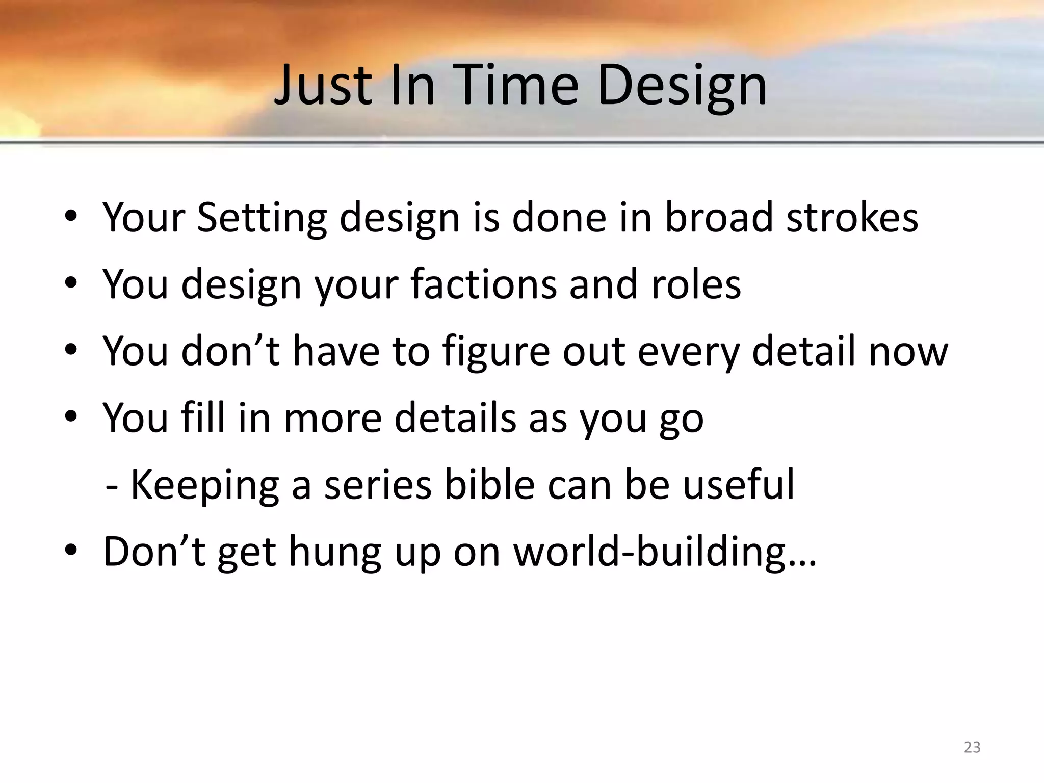 Just In Time Design • Your Setting design is done in broad strokes • You design your factions and roles • You don’t have to figure out every detail now • You fill in more details as you go - Keeping a series bible can be useful • Don’t get hung up on world-building… 23 