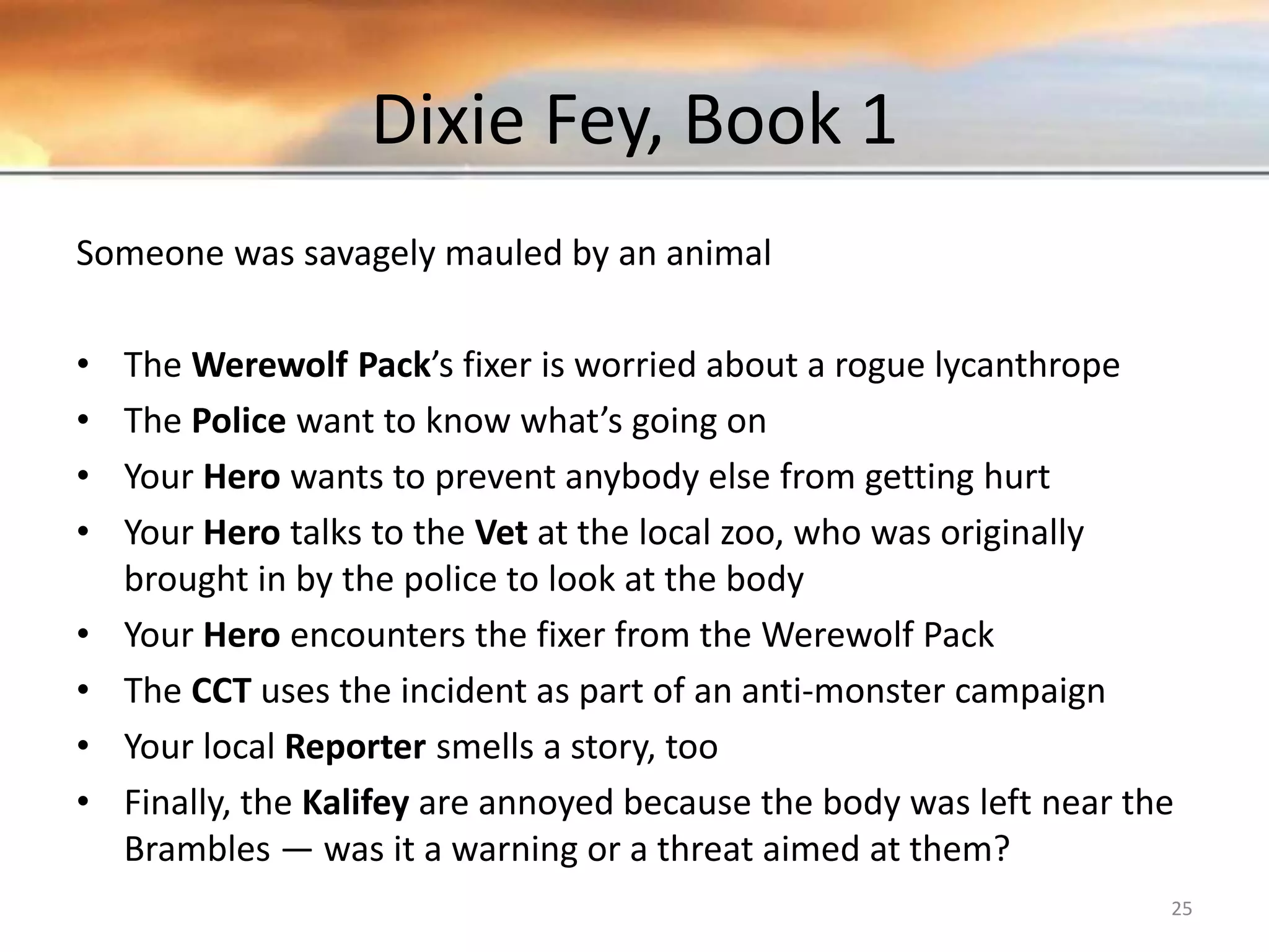 Dixie Fey, Book 1 Someone was savagely mauled by an animal • The Werewolf Pack’s fixer is worried about a rogue lycanthrope • The Police want to know what’s going on • Your Hero wants to prevent anybody else from getting hurt • Your Hero talks to the Vet at the local zoo, who was originally brought in by the police to look at the body • Your Hero encounters the fixer from the Werewolf Pack • The CCT uses the incident as part of an anti-monster campaign • Your local Reporter smells a story, too • Finally, the Kalifey are annoyed because the body was left near the Brambles — was it a warning or a threat aimed at them? 25 
