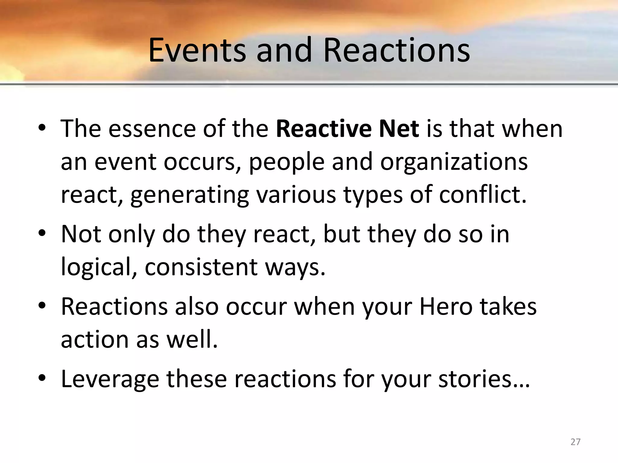 Events and Reactions • The essence of the Reactive Net is that when an event occurs, people and organizations react, generating various types of conflict. • Not only do they react, but they do so in logical, consistent ways. • Reactions also occur when your Hero takes action as well. • Leverage these reactions for your stories… 27 