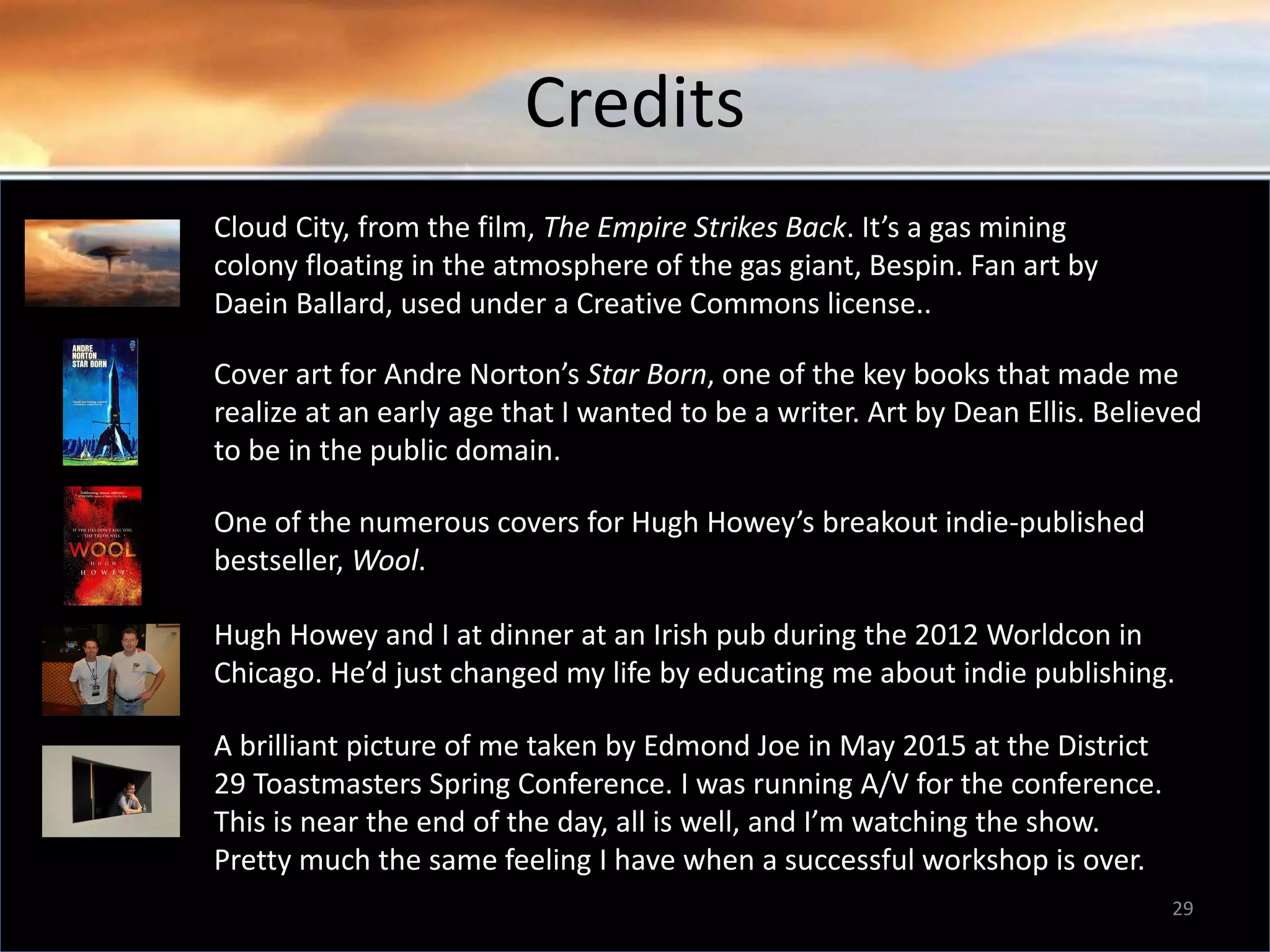 Credits 29 Cloud City, from the film, The Empire Strikes Back. It’s a gas mining colony floating in the atmosphere of the gas giant, Bespin. Fan art by Daein Ballard, used under a Creative Commons license.. Cover art for Andre Norton’s Star Born, one of the key books that made me realize at an early age that I wanted to be a writer. Art by Dean Ellis. Believed to be in the public domain. One of the numerous covers for Hugh Howey’s breakout indie-published bestseller, Wool. Hugh Howey and I at dinner at an Irish pub during the 2012 Worldcon in Chicago. He’d just changed my life by educating me about indie publishing. A brilliant picture of me taken by Edmond Joe in May 2015 at the District 29 Toastmasters Spring Conference. I was running A/V for the conference. This is near the end of the day, all is well, and I’m watching the show. Pretty much the same feeling I have when a successful workshop is over. 