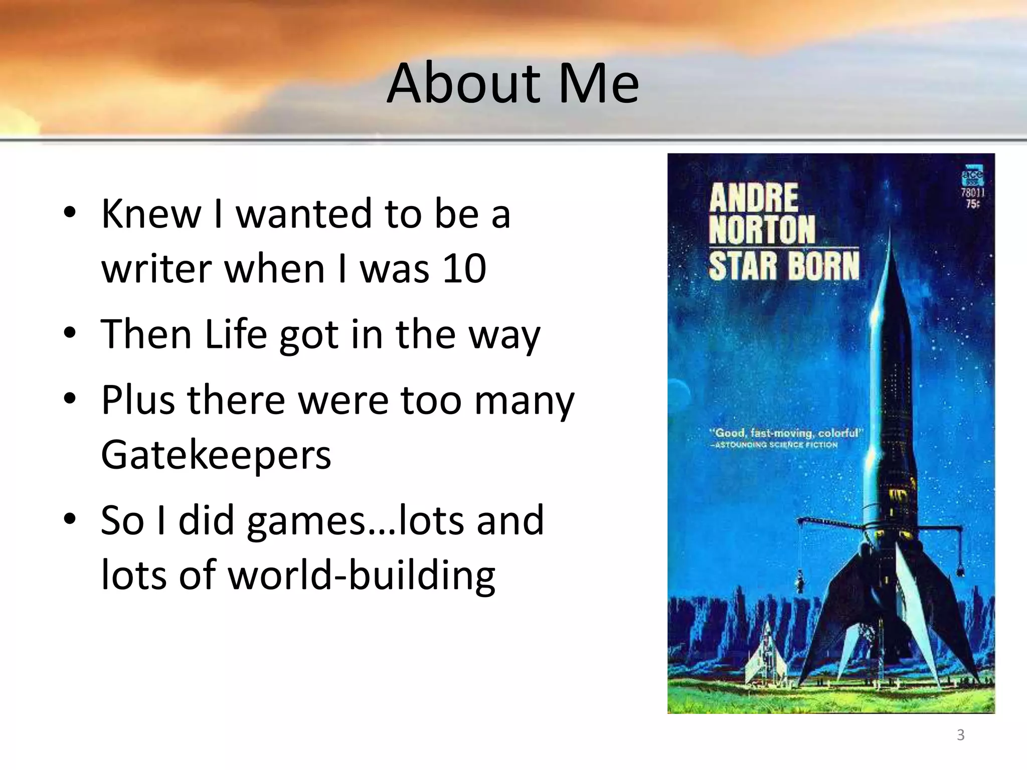 About Me • Knew I wanted to be a writer when I was 10 • Then Life got in the way • Plus there were too many Gatekeepers • So I did games…lots and lots of world-building 3 