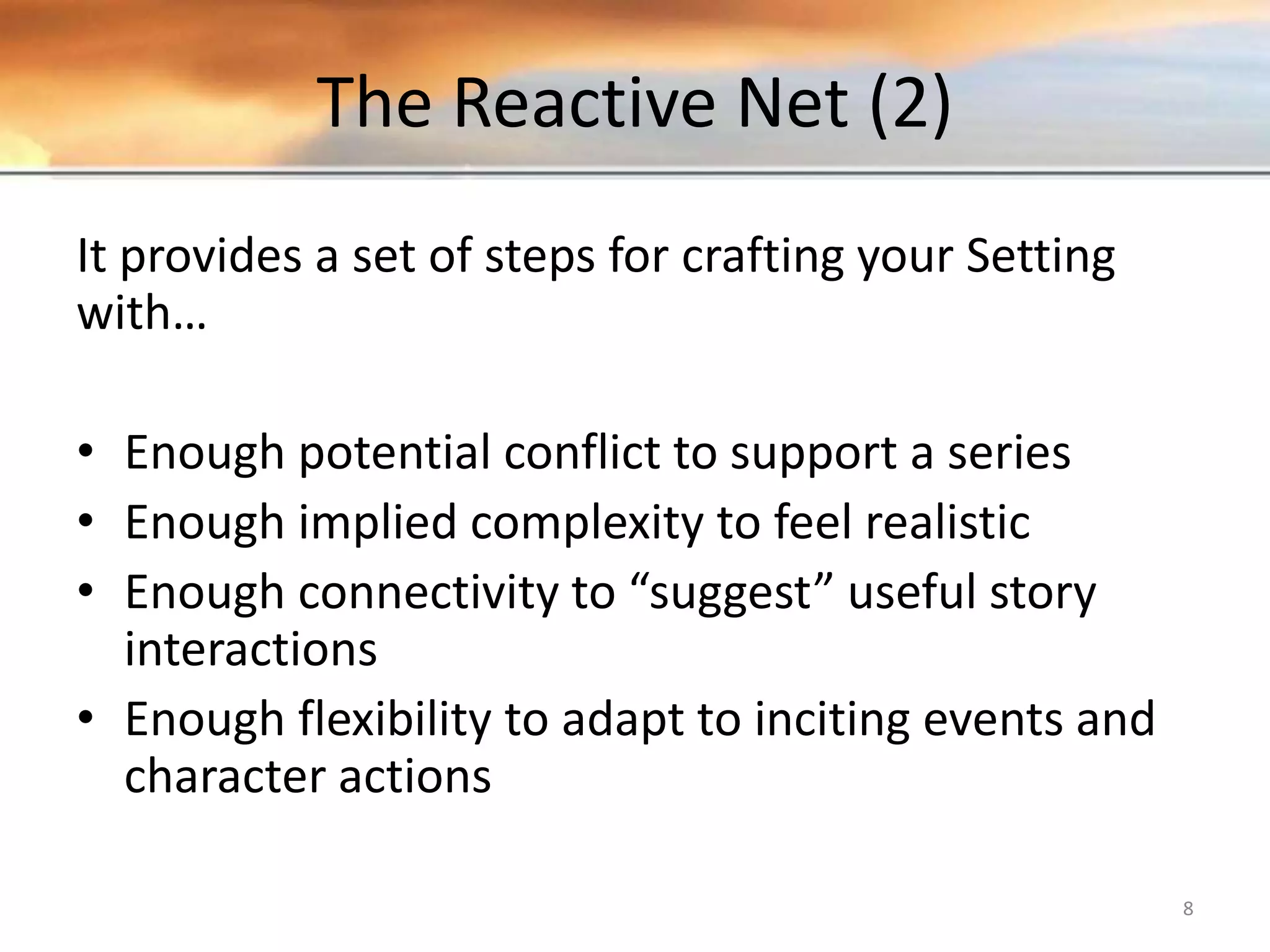 The Reactive Net (2) It provides a set of steps for crafting your Setting with… • Enough potential conflict to support a series • Enough implied complexity to feel realistic • Enough connectivity to “suggest” useful story interactions • Enough flexibility to adapt to inciting events and character actions 8 