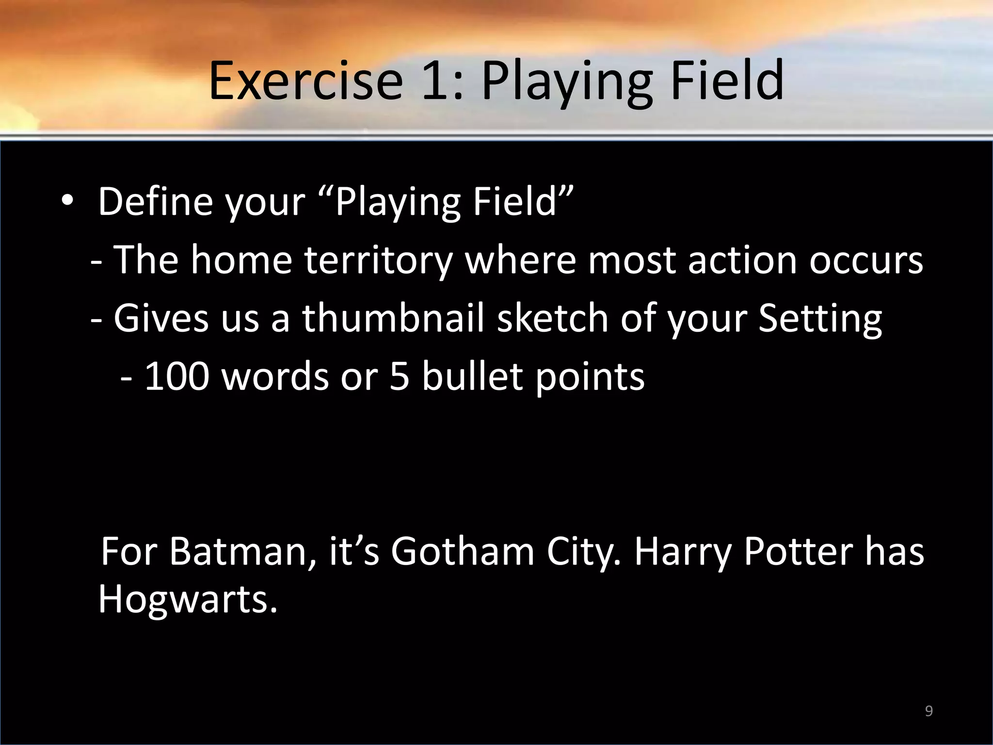 Exercise 1: Playing Field • Define your “Playing Field” - The home territory where most action occurs - Gives us a thumbnail sketch of your Setting - 100 words or 5 bullet points For Batman, it’s Gotham City. Harry Potter has Hogwarts. 9 