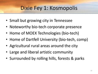 Dixie Fey 1: Kosmopolis
• Small but growing city in Tennessee
• Noteworthy bio-tech corporate presence
• Home of MOEX Technologies (bio-tech)
• Home of Dartfell University (bio-tech, comp)
• Agricultural rural areas around the city
• Large and liberal artistic community
• Surrounded by rolling hills, forests & parks
10
 