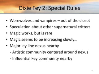 Dixie Fey 2: Special Rules
• Werewolves and vampires – out of the closet
• Speculation about other supernatural critters
• Magic works, but is rare
• Magic seems to be increasing slowly…
• Major ley line nexus nearby
- Artistic community centered around nexus
- Influential Fey community nearby
12
 