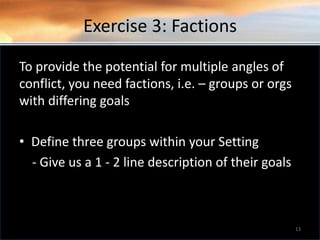 Exercise 3: Factions
To provide the potential for multiple angles of
conflict, you need factions, i.e. – groups or orgs
with differing goals
• Define three groups within your Setting
- Give us a 1 - 2 line description of their goals
13
 