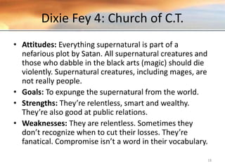 Dixie Fey 4: Church of C.T.
• Attitudes: Everything supernatural is part of a
nefarious plot by Satan. All supernatural creatures and
those who dabble in the black arts (magic) should die
violently. Supernatural creatures, including mages, are
not really people.
• Goals: To expunge the supernatural from the world.
• Strengths: They’re relentless, smart and wealthy.
They’re also good at public relations.
• Weaknesses: They are relentless. Sometimes they
don’t recognize when to cut their losses. They’re
fanatical. Compromise isn’t a word in their vocabulary.
18
 