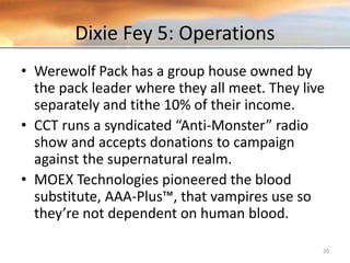 Dixie Fey 5: Operations
• Werewolf Pack has a group house owned by
the pack leader where they all meet. They live
separately and tithe 10% of their income.
• CCT runs a syndicated “Anti-Monster” radio
show and accepts donations to campaign
against the supernatural realm.
• MOEX Technologies pioneered the blood
substitute, AAA-Plus™, that vampires use so
they’re not dependent on human blood.
20
 