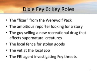 Dixie Fey 6: Key Roles
• The “fixer” from the Werewolf Pack
• The ambitious reporter looking for a story
• The guy selling a new recreational drug that
affects supernatural creatures
• The local fence for stolen goods
• The vet at the local zoo
• The FBI agent investigating Fey threats
22
 