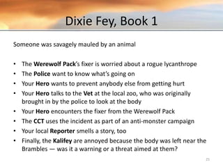 Dixie Fey, Book 1
Someone was savagely mauled by an animal
• The Werewolf Pack’s fixer is worried about a rogue lycanthrope
• The Police want to know what’s going on
• Your Hero wants to prevent anybody else from getting hurt
• Your Hero talks to the Vet at the local zoo, who was originally
brought in by the police to look at the body
• Your Hero encounters the fixer from the Werewolf Pack
• The CCT uses the incident as part of an anti-monster campaign
• Your local Reporter smells a story, too
• Finally, the Kalifey are annoyed because the body was left near the
Brambles — was it a warning or a threat aimed at them?
25
 