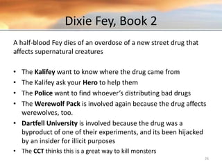 Dixie Fey, Book 2
A half-blood Fey dies of an overdose of a new street drug that
affects supernatural creatures
• The Kalifey want to know where the drug came from
• The Kalifey ask your Hero to help them
• The Police want to find whoever’s distributing bad drugs
• The Werewolf Pack is involved again because the drug affects
werewolves, too.
• Dartfell University is involved because the drug was a
byproduct of one of their experiments, and its been hijacked
by an insider for illicit purposes
• The CCT thinks this is a great way to kill monsters
26
 