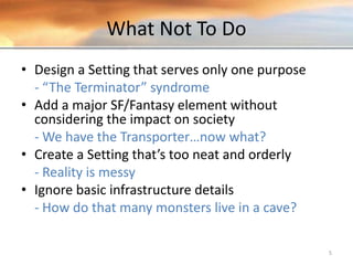 What Not To Do
• Design a Setting that serves only one purpose
- “The Terminator” syndrome
• Add a major SF/Fantasy element without
considering the impact on society
- We have the Transporter…now what?
• Create a Setting that’s too neat and orderly
- Reality is messy
• Ignore basic infrastructure details
- How do that many monsters live in a cave?
5
 